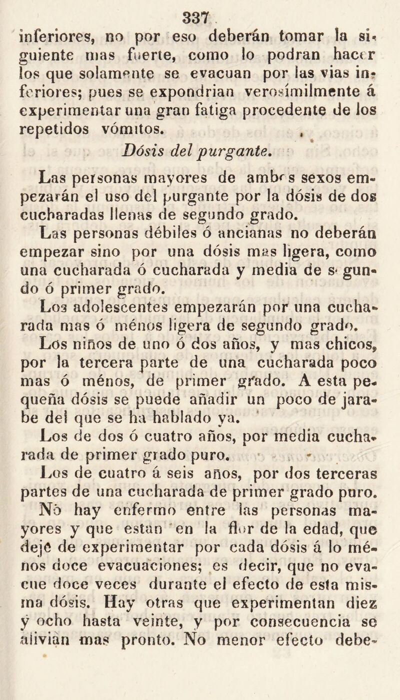 inferiores, no por eso deberán tomar ía si<? guiente mas fiierte, como lo podran hact r los que solamente se evacúan por las vias in- feriores; pues se expondrían verosímilmente á experimentar una gran fatiga procedente de los repetidos vómitos. Dosis del purgante. Las personas mayores de ambr s sexos em- pezarán el uso del purgante por la dosis de dos cucharadas llenas de segundo grado. Las personas débiles ó ancianas no deberán empezar sino por una dósis mas ligera, como una cucharada ó cucharada y media de s* gun- do ó primer grado. Los adolescentes empezarán por una cucha- rada mas ó ménos ligera de segundo grado. Los niños de uno ó dos años, y mas chicos, por la tercera parte de una cucharada poco mas ó ménos, de primer grado. A esta pe- queña dósis se puede añadir un poco de jara- be del que se ha hablado ya. Los de dos ó cuatro años, por media cucha- rada de primer grado puro. . - J^os de cuatro á seis anos, por dos terceras partes de una cucharada de primer grado puro. No hay enfermo entre las personas ma- yores y que están 'en la flor de la edad, que dejé de experimentar por cada dósis á lo mé- nos doce evacuaciones; es decir, que no eva- cúe doce veces durante el efecto de esta mis- ma dósis. Hay otras que experimentan diez ÿ ocho hasta veinte, y por consecuencia se alivian mas pronto. No menor efecto debe-