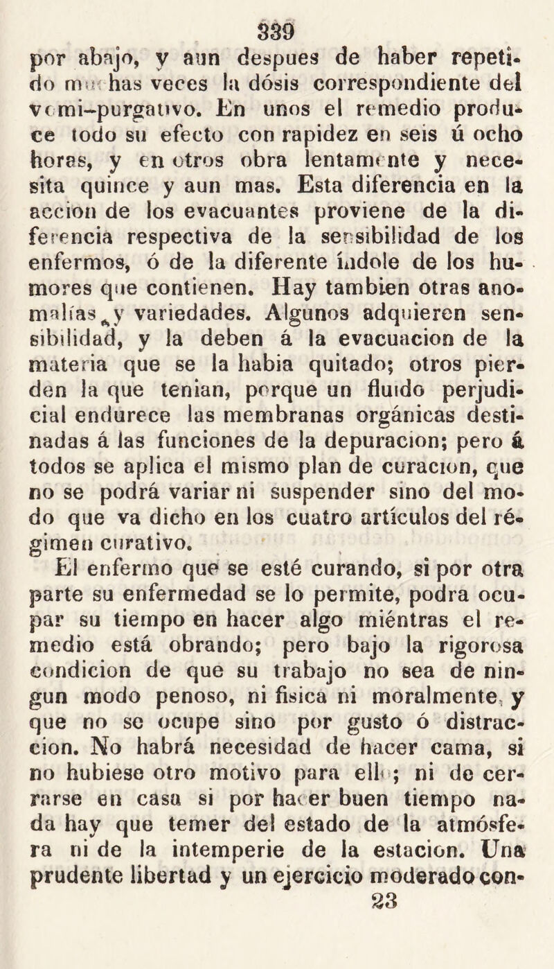 por abajo, y aun después de haber repeti- do noí has veces la dosis correspondiente del ve mi-purgaiivo. En unos el remedio produ- ce lodo su efecto con rapidez en seis ú ocho horas, y en otros obra lentann nte y nece- sita quince y aun mas. Esta diferencia en la acción de los evacuantes proviene de la di- ferencia respectiva de la sensibilidad de los enfermos, ó de la diferente índole de los hu- mores que contienen. Hay también otras ano- malías variedades. Algunos adquieren sen- sibilidad, y la deben á la evacuación de la materia que se la habia quitado; otros pier- den la que tenian, porque un fluido perjudi- cial endurece las membranas orgánicas desti- nadas á las funciones de la depuración; pero 4 todos se aplica el mismo plan de curación, que no se podrá variar ni suspender sino del mo- do que va dicho en los cuatro artículos del ré- gimen curativo. El enfermo que se esté curando, si por otra parte su enfermedad se lo permite, podra ocu- par su tiempo en hacer algo miéntras el re- medio está obrando; pero bajo la rigorosa C(»nd¡cion de que su trabajo no sea de nin- gún modo penoso, ni física ni moralmente, y que no se ocupe sino por gusto ó distrac- ción. No habrá necesidad de hacer cama, si no hubiese otro motivo para elh>; ni de cer- rarse en casa si por hacer buen tiempo na- da hay que temer del estado de la atmósfe- ra ni de la intemperie de la estación. Una prudente libertad y un ejercicio moderado con- 33