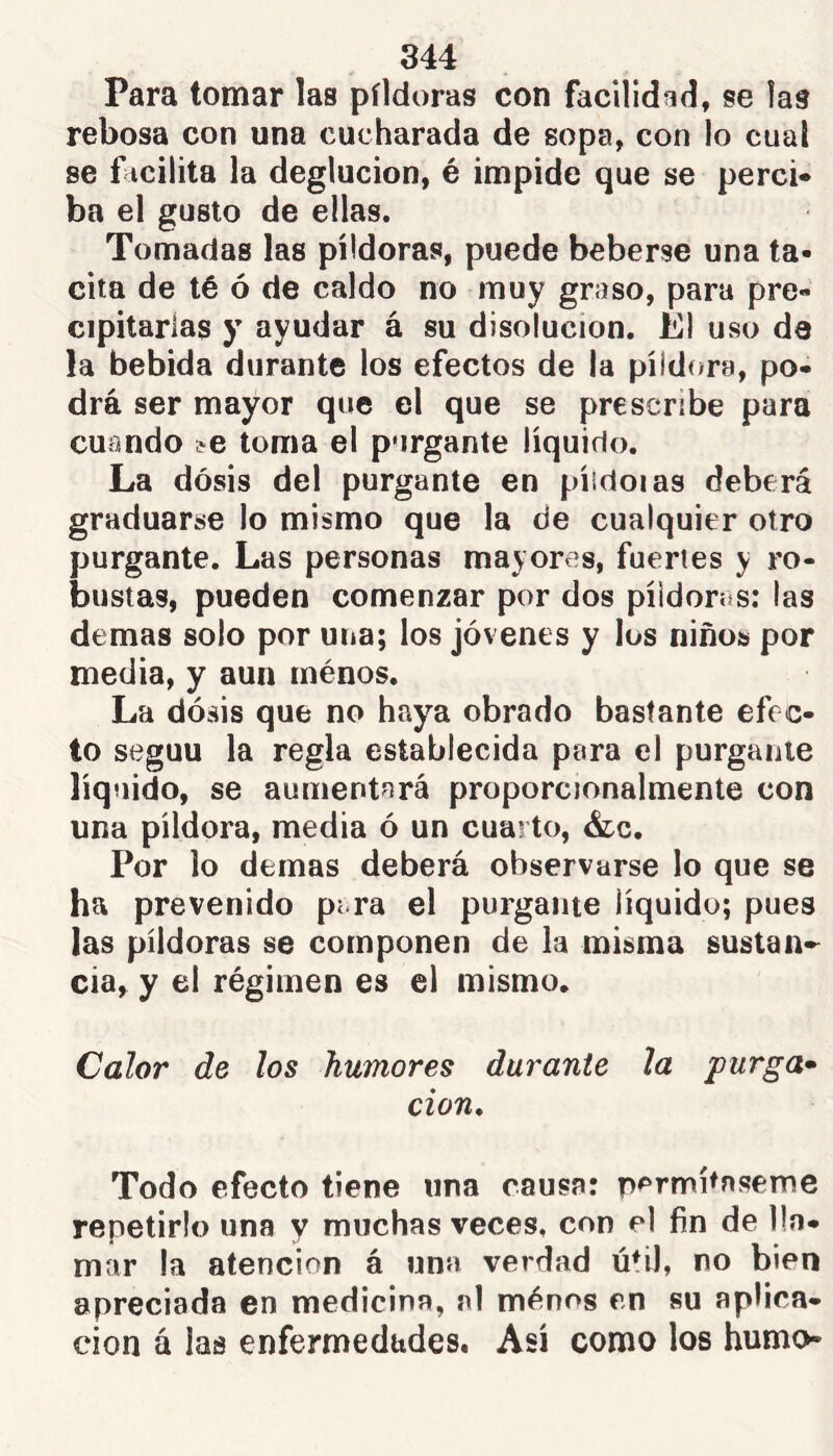 Para tomar las píldoras con facilidad, se las rebosa con una cucharada de sopa, con lo cual se f icilita la deglución, é impide que se perci- ba el gusto de ellas. Tomadas las píldoras, puede beberse una ta- cita de té ó de caldo no muy graso, para pre- cipitarías y ayudar á su disolución. El uso da la bebida durante los efectos de la píldora, po- drá ser mayor que el que se prescribe para cuando ^e toma el purgante líquido. La dosis del purgante en píidoias deberá graduarse lo mismo que la de cualquier otro purgante. Las personas mayores, fuertes y ro- bustas, pueden comenzar por dos píldoras: las demas solo por una; los jóvenes y los niños por media, y aun ménos. La dósis que no hay^a obrado bastante efec- to seguu la regla establecida para el purgante líquido, se aumentará proporcjonalmente con una píldora, media ó un cuarto, &c. Por lo demas deberá observarse lo que se ha prevenido pera el purgante líquido; pues las píldoras se componen de la misma sustan-^ cia, y el régimen es el mismo. Calor de los humores durante la purga» don* Todo efecto tiene una causa: permítaseme repetirlo una y muchas veces, con el fin de lla- mar la atención á una verdad útil, no bien apreciada en medicina, al ménos en su aplica- ción á las enfermedades. Así como los humo-