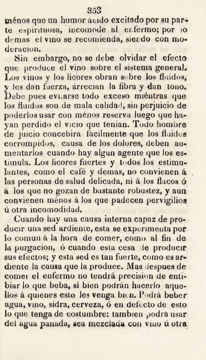 ménos que un humor ácido excitado por su par» te espirituosa, incomode al enfermo; por lO demas el vino se recomienda, siendo con mo- deración. 8in embargo, no se debe olvidar el efecto que produce el vipo sobre el sistema general. Los vinos y los liebres obran s^bre los fluidos, y les dan fuerza, árrecian la fibra y dan tono. Debe pues evnarse todo exceso miéntras que los fluidos son de mala calidad, sin perjuicio de poderlos usar con ménos reserva luego que ha- yan perdido el vicio que tenian. Todo hombre de juicio concebirá fácilmente que los fluidos corrompidos, causa de los dolores, deben au- mentarlos cuando hay algún agente que los es- timula. Los licores fuertes y t“dos los estimu- lantes, como el café y demas, no convienen á las personas de salud delicada, ni á los flacos ó á los que no gozan de bastante robustez, y aun convienen ménos á los que padecen pervigilios ú otra incomodidad. Cuando hay una causa interna capaz de pro- ducir una sed ardiente, esta se experimenta por lo común á la hora de comer, como al fin de la purgación, ó cuando esta cesa le producir sus efectos; y esta sed es tan fuerte, como es ar- diente la causa que la produce. Mas después de comei el enfermo no tendrá precisión de enti- biar lo que beba, sí bien podrán hacerlo aque- llos á quienes esto les venga bitn. Podrá beber agua, vino, sidra, cerveza, ó en defecto de esto lo que tenga de costumbre: también podrá usar del agua panada, sea mezclada con vnio ú otra