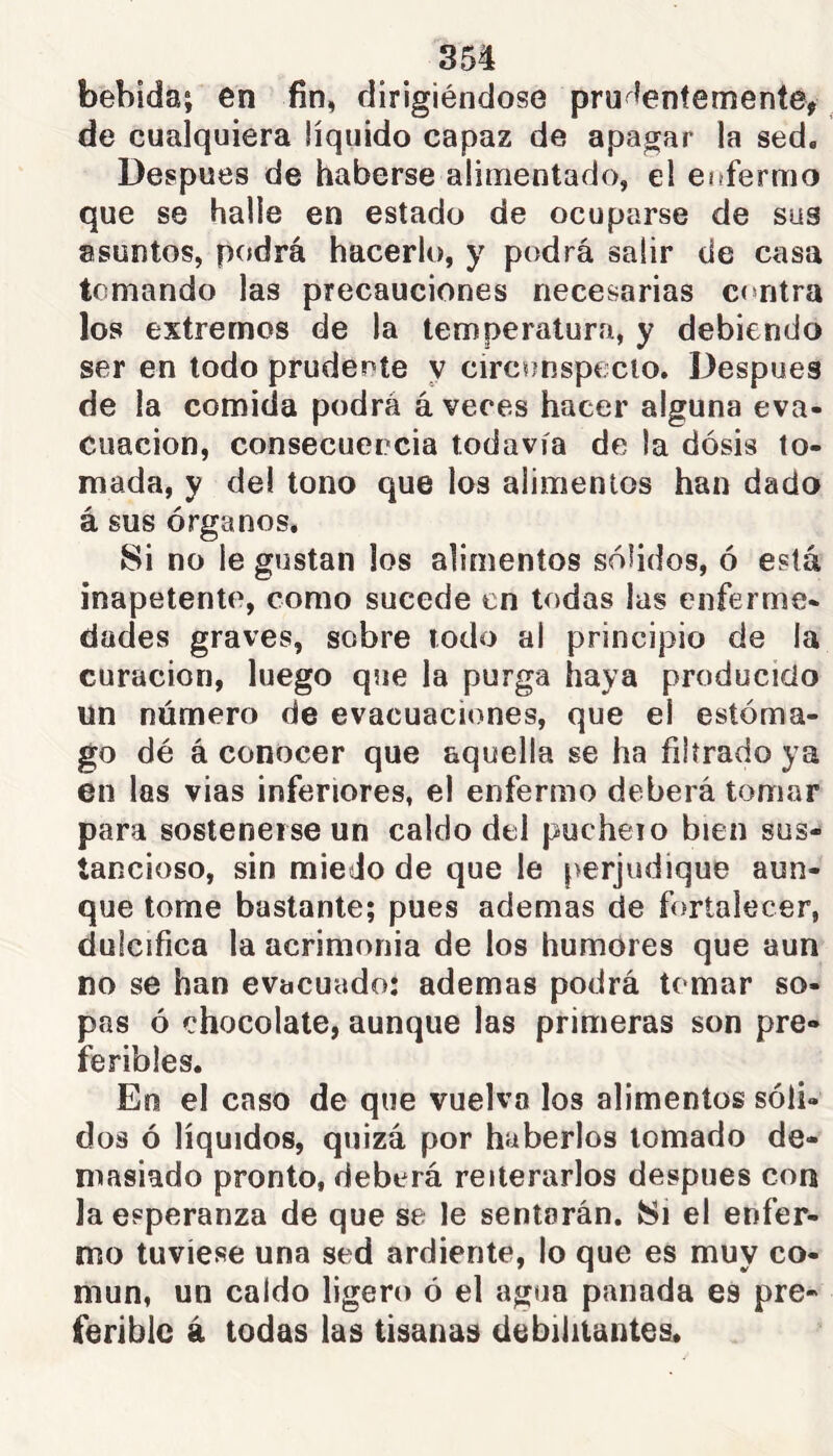 bebida; en fin, dirigiéndose pru^íentemente> de cualquiera líquido capaz de apagar la sed. Después de haberse alimentado, el eiffermo que se halle en estado de ocuparse de sus asuntos, podrá hacerlo, y podrá salir de casa tomando las precauciones necesarias ccmtra los extremos de la temperatura, y debiendo ser en todo prudente y circunspecto. Después de la comida podrá á veces hacer alguna eva- cuación, consecuencia todavía de la dosis to- mada, y del tono que los alimentos han dado á sus órganos. Si no le gustan los alimentos sólidos, ó está inapetente, como sucede en todas las enferme- dades graves, sobre todo al principio de la curación, luego que la purga haya producido un número de evacuaciones, que el estóma- go dé á conocer que aquella se ha filtrado ya en las vias inferiores, el enfermo deberá tomar para sostenerse un caldo del pucheio bien sus- tancioso, sin miedo de que le perjudique aun- que tome bastante; pues ademas de fortalecer, dulcifica la acrimonia de los humores que aun no se han evacuado: ademas podrá tomar so- pas ó chocolate, aunque las primeras son pre- feribles. En el caso de que vuelva los alimentos sóli- dos ó líquidos, quizá por haberlos tomado de- masiado pronto, deberá reiterarlos después con la esperanza de que se le sentarán. 8i el enfer- mo tuviese una sed ardiente, lo que es muy co- mún, un caldo ligero ó el agua panada es pre- ferible á todas las tisanas debilitantes.