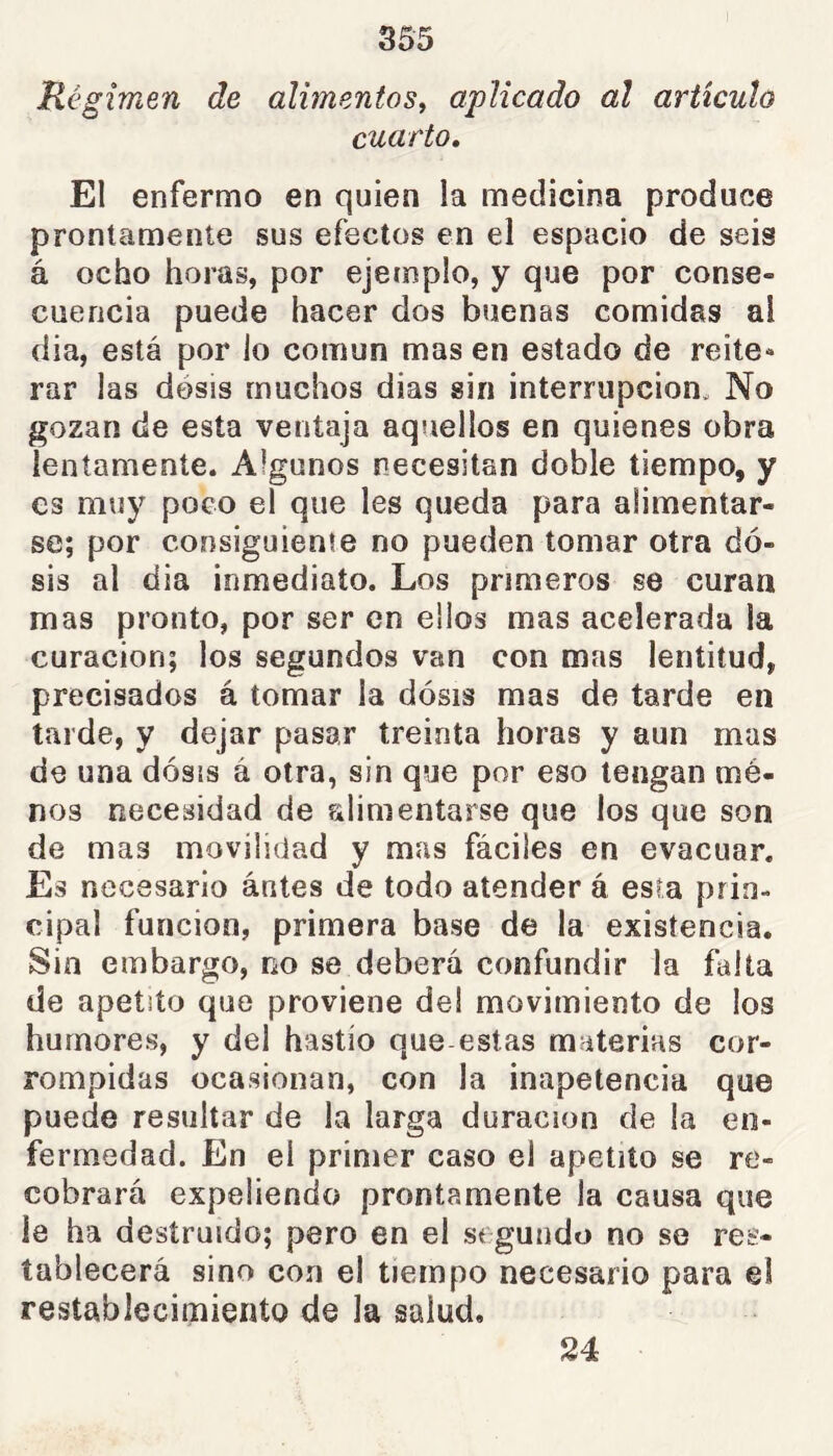 Régimen de alimentos^ aplicado al artículo cuarto. El enfermo en quien la medicina produce prontamente sus efectos en el espacio de seis á ocho horas, por ejemplo, y que por conse- cuencia puede hacer dos buenas comidas al dia, está por lo común mas en estado de reite* rar las dosis muchos dias sin interrupción. No gozan de esta ventaja aquellos en quienes obra lentamente. Algunos necesitan doble tiempo, y es muy poco el que les queda para alimentar- se; por consiguiente no pueden tomar otra do- sis al dia inmediato. Los primeros se curan mas pronto, por ser en ellos mas acelerada la curación; los segundos van con mas lentitud, precisados á tomar la dosis mas de tarde en tarde, y dejar pasar treinta horas y aun mas de una dosis á otra, sin que por eso tengan mè- nes necesidad de alimentarse que los que son de mas movilidad y mas fáciles en evacuar. Es necesario antes de todo atender á esta prin- cipal función, primera base de la existencia. Sin embargo, no se deberá confundir la falta de apetito que proviene del movimiento de ios humores, y del hastío que estas materias cor- rompidas ocasionan, con la inapetencia que puede resultar de la larga duración de la en- fermedad. En el primer caso el apetito se re- cobrará expeliendo prontamente la causa que le ha destruido; pero en el segundo no se res- tablecerá sino con el tiempo necesario para el restablecimiento de la salud. 24