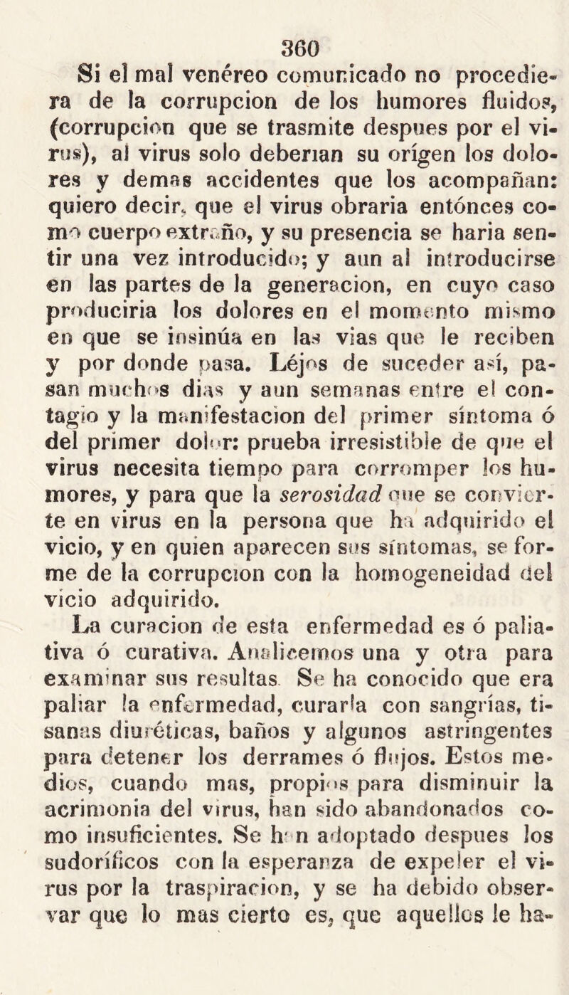 Si el mal venéreo comunicado no procedie» ra de la corrupción de los humores fluidos, (corrupción que se trasmite después por el vi- rus), ai virus solo deberían su origen los dolo- res y demas accidentes que los acompañan: quiero decir, que el virus obraria entonces co- mo cuerpo extr..ño, y su presencia se baria sen- tir una vez introducido; y aun al introducirse en las partes de la generación, en cuyo caso produciría los dolores en el momento mismo en que se insinúa en las vias que le reciben y por donde pasa, Léjos de suceder así, pa- san muchí»s dias y aun semanas entre el con- tagio y la manifestación del primer síntoma ó del primer doÍ««r: prueba irresistible de que el virus necesita tiempo para corromper los hu- mores, y para que la serosidad oue se convier- te en virus en la persona que ha adquirido el vicio, y en quien aparecen sos síntomas, se for- me de la corrupción con la homogeneidad del vicio adquirido. La curación de esta enfermedad es ó palia- tiva ó curativa. Analicemos una y otra para examinar sus resultas Se ha conocido que era paliar la enfermedad, curarla con sangrías, ti- sanas diuréticas, baños y algunos astringentes para detener los derrames ó flujos. Estos me- dios, cuando mas, propi‘'s para disminuir la acrimonia del virus, han sido abandonados co- mo insuficientes. Se h* n adoptado después los sudoríficos con la esperanza de expeler el vi- rus por la traspiración, y se ha debido obser- var que lo mas cierto es, que aquellos le ha-