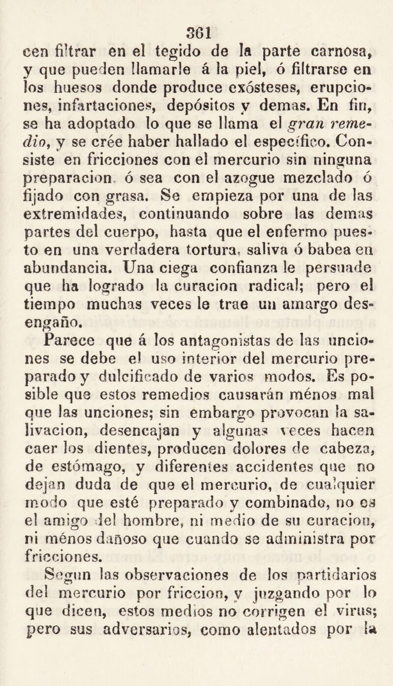 S61 cen filtrar en el tegido de la parte carnosa, y que pueden llamarle á la piel, ó filtrarse en Jos huesos donde produce exósteses, erupcio- nes, infaríaciones, depósitos y demas. En fin, se ha adoptado lo que se llama el gran reme- dio^ y se crée haber hallado el específico. Con- siste en fricciones con el mercurio sin ninguna preparación, ó sea con el azogue mezclado ó fijado con grasa. Se empieza por una de las extremidades, continuando sobre las demas partes del cuerpo, hasta que el enfermo pues- to en una verdadera tortura, saliva ó babea en abundancia. Una ciega confianza le persuade que ha logrado la curación radical; pero el tiempo muchas veces le trae un amargo des- engaño. Parece que á los antagonistas de las uncio- nes se debe e! uso interior del mercurio pre- parado y dulcificado de varios modos. Es po- sible que estos remedios causarán ménos mal que las unciones; sin embargo provocan la sa- livación, desencajan y algunas ^eces hacen caer los dientes, producen dolores de cabeza, de estómago, y diferentes accidentes que no dejan duda de que el mercurio, de cualquier modo que esté preparado y combinado, no es el amigo ie! hombre, ni medio de su curación, ni ménos dañoso que cuando se administra por fricciones. Según las observaciones de los partidarios dei mercurio por fricción, y juzgando por lo que dicen, estos medios no corrigen el virus; pero sus adversarias, como alentados por ía