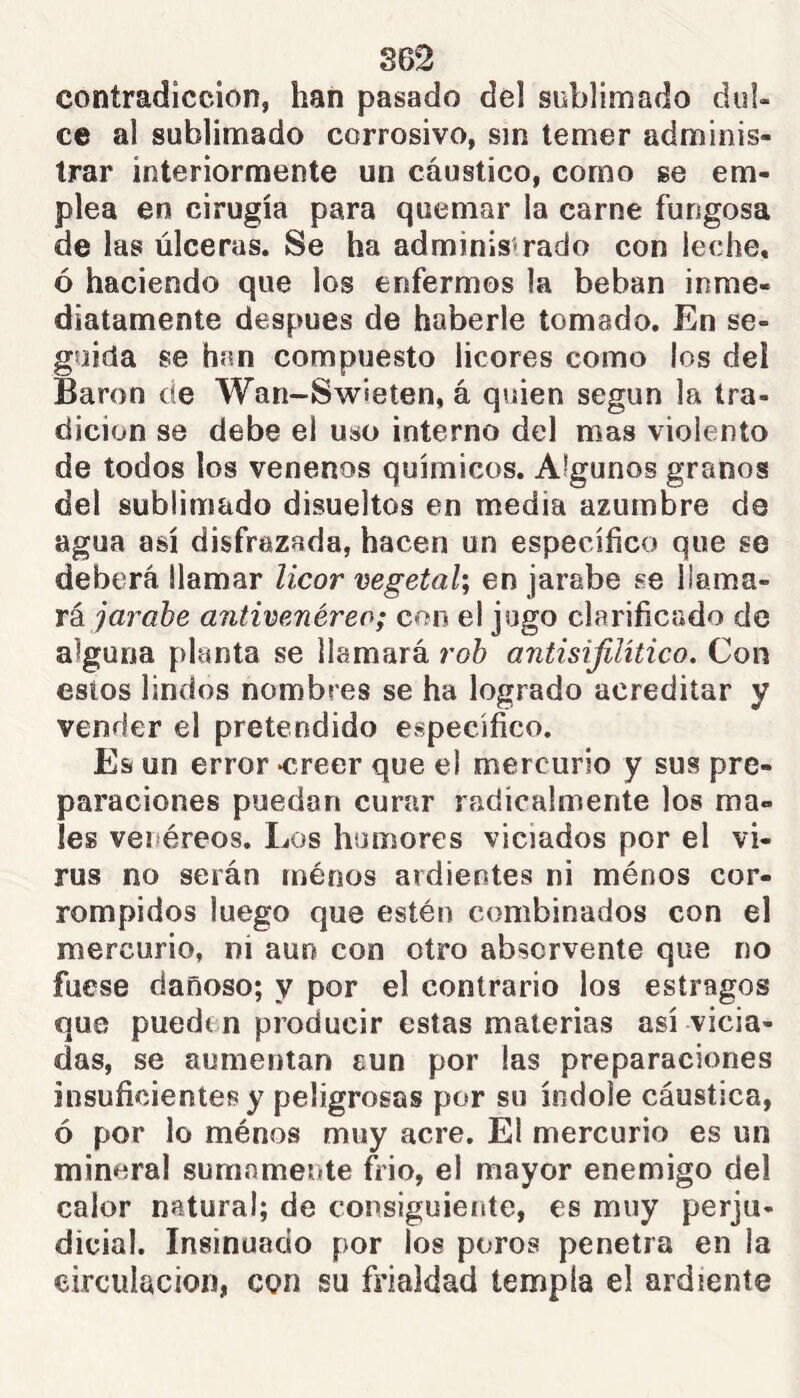 S62 contradicción, han pasado del siiblimado dul- ce al sublimado corrosivo, sin temer adminis- trar interiormente un cáustico, como se em- plea en cirugía para quemar la carne fungosa de las úlceras. Se ha administrado con leche, ó haciendo que los enfermos la beban inme- diatamente después de haberle tomado. En se- guida se han compuesto licores como los deí Baron de Wan-Swieten, á quien según la tra- dición se debe el uso interno del mas violento de todos los venenos químicos. Algunos granos del sublimado disueltos en media azumbre de agua así disfrazada, hacen un específico que se deberá llamar licor vegetal; en jarabe se 1 ¡ama- rá antivenéreo; con el jugo clarificado de alguna planta se llamará roh antisifilítico. Con estos lindos nombres se ha logrado acreditar y vender el pretendido específico. Es un error -creer que el mercurio y sus pre- paraciones puedan curar radicalmente los ma- les venéreos. Los humores viciados por el vi- rus no serán ménos ardientes ni ménos cor- rompidos luego que estén combinados con el mercurio, ni aun con otro abservente que no fuese dañoso; y por el contrario los estragos que pueden producir estas materias así vicia- das, se aumentan aun por las preparaciones insuficientes y peligrosas por su índole cáustica, ó por lo ménos muy acre. El mercurio es un mineral sumamente ftio, el mayor enemigo del calor natural; de consiguiente, es muy perju- dicial. Insinuado por los poros penetra en la circulación, con su frialdad templa el ardiente