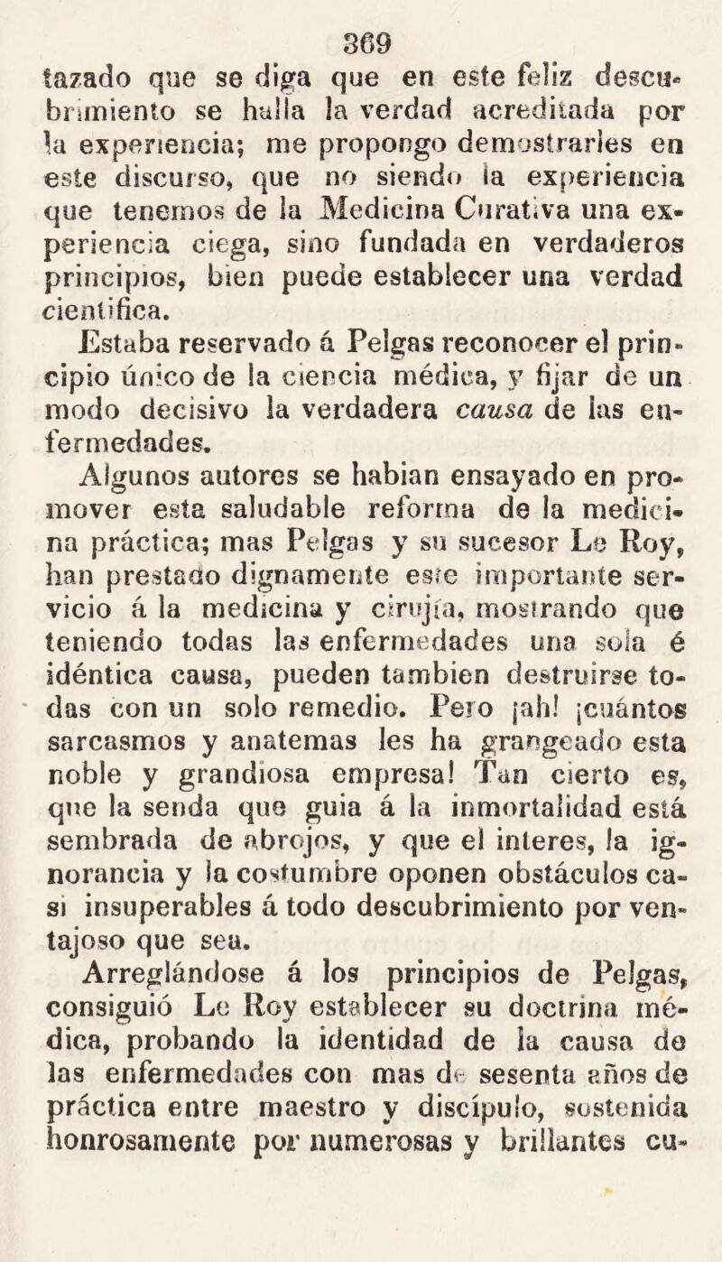 tazado qne se diga que en este feliz descu- brimiento se hulla la verdad acreditada por la experieocia; me propongo demostrarles en este discurso, que no siendo ía ex()eriencia que tenernos de la Medicina Curativa una ex- periencia ciega, sino fundada en verdaderos principios, bien puede establecer una verdad científica. Estaba reservado á Pelgas reconocer el prin- cipio Unicode la ciencia médica, y fijar de un modo decisivo la verdadera causa de las en- fermedades. Algunos autores se habían ensayado en pro- mover esta saludable reforma de la medici- na práctica; mas Pelgas y su sucesor Le Roy, han prestado dignamente esre importante ser- vicio á la medicina y cirujia, mosirando que teniendo todas las enfermedades una sola é idéntica causa, pueden también destruirse to- ' das con un solo remedio. Pero jah! jcuántos sarcasmos y anatemas les ha grangeado esta noble y grandiosa empresa! Tan cierto es, que la senda que guia á la inmortalidad está sembrada de f'tbrojos, y que el Ínteres, la ig- norancia y la costumbre oponen obstáculos ca- si insuperables á todo descubrimiento por ven- tajoso que sea. Arreglándose á los principios de Pelgas, consiguió Le Roy establecer su doctrina mé- dica, probando la identidad de ia causa do las enfermedades con mas de sesenta años de práctica entre maestro y discípulo, sostenida honrosamente por numerosas y brillantes cu-