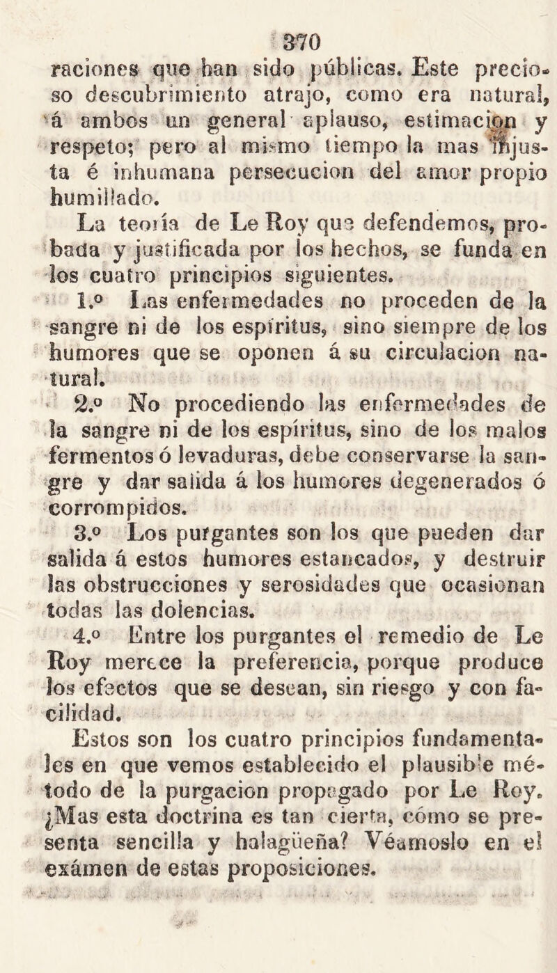 raciones que han sido públicas. Este precio- so descubrimiento atrajo, como era natural, •á ambos un general aplauso, estimaciop y respeto; pero al mismo tiempo la mas mjus- ta é inhumana persecución del amor propio humillado. La teoría de Le Roy que defendemos, pro- 'batía y justificada por los hechos, se funda en dos cuatro principios siguientes. ' 1.0 liQs enfermedades no proceden de la sangre ni de los espíritus, sino siempre de los humores que se oponen á su circulación na- tural. • 2.^^ No procediendo las enfermedades de ía sangre ni de los espíritus, sino de los malos fermentos ó levaduras, debe conservarse la san- gre y dar salida á los humores degenerados ó corrompidos. 8.0 Los purgantes son los que pueden dar salida á estos humores estancados, y destruir las obstrucciones y serosidades que ocasionan todas las dolencias. 4.0 Entre los purgantes el remedio de Le Roy merece la preferencia, porque produce los efectos que se desean, sin riesgo y con fa- cilidad. Estos son los cuatro principios fundamenta- les en que vemos establecido el plausible mé- todo de la purgación propagado por Le Roy, ¿Mas esta doctrina es tan cierta, cómo se pre- senta sencilla y halagüeña? Véumoslo en el examen de estas proposiciones.