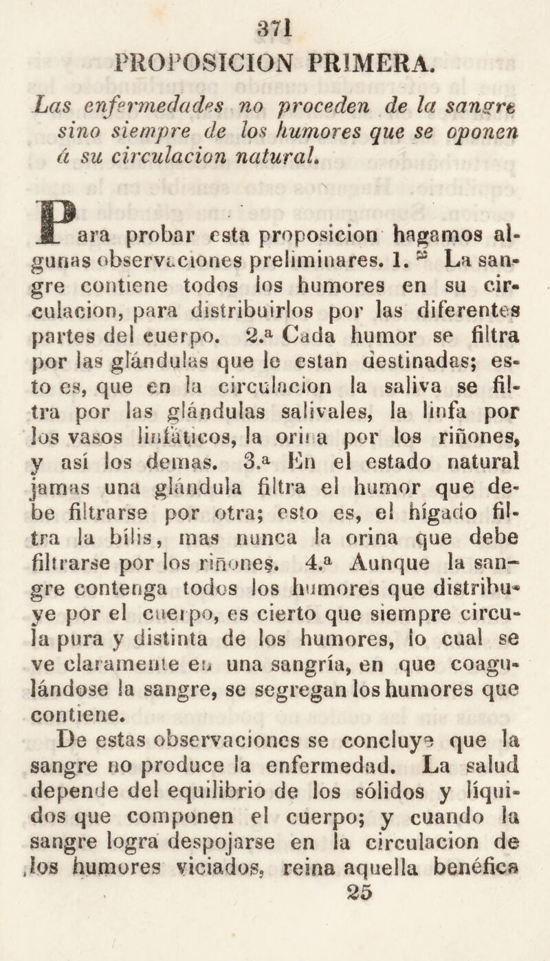 PROPOSICION PRIMERA. Las enfermedades no proceden de la sanare sino siempre de los humores que se oponen á su circulación natural. ara probar esta proposición hagamos al- gunas observaciones preliminares. 1. ^ La san?» gre contiene todos ios humores en su cir- culación, para distribuirlos por las diferentes partes del cuerpo. 2,^ Cada humor se filtra por las glándulas que le están destinadas; es- to es, que en la circulación la saliva se fil- tra por las glándulas salivales, la linfa por los vasos linfáticos, la orina por los riñones, y así los demas. 3.^ En el estado natural jamas una glándula filtra el humor que de- be filtrarse por otra; esto es, el hígado fil- tra la bilis, mas nunca la orina que debe filtrarse por los riñones. 4.^ Aunque la san- gre contenga todos los humores que distribu* ye por el cueipo, es cierto que siempre circu- la pura y distinta de los humores, lo cual se ve clararneuíe en una sangría, en que coagu- lándose la sangre, se segregan los humores que contiene. De estas observaciones se concluye que la sangre no produce la enfermedad. La salud depende del equilibrio de los sólidos y líqui- dos que componen el cuerpo; y cuando la sangre logra despojarse en la circulación de Jos humores viciados, reina aquella benéfica 25