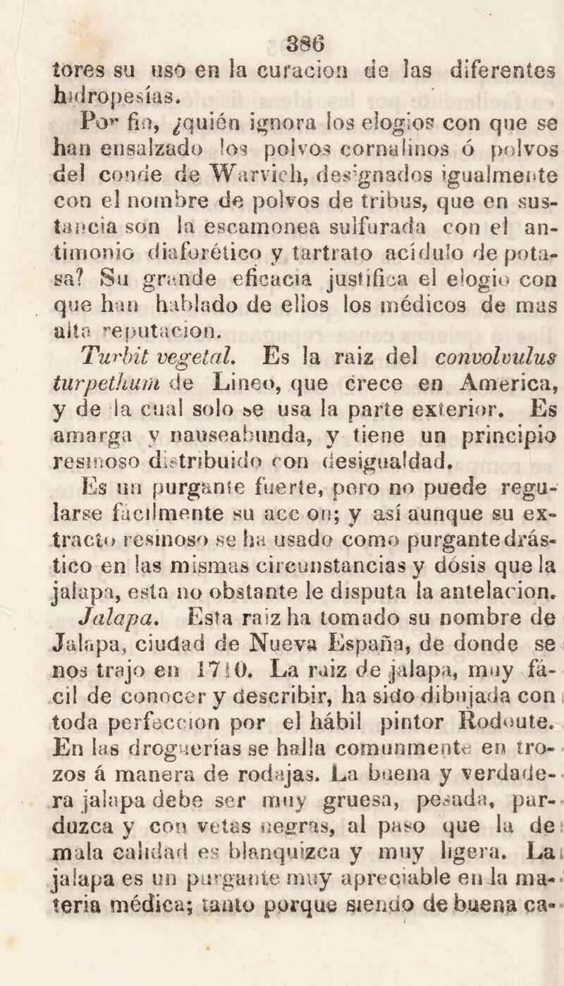 tores su uso en la curación de las diferentes hidropesías. Po^’ fio, ¿quién ií^nora los elogios con que se han ensalzado los polvos corna linos ó polvos del conde de Warvich, des'-gnados ?gua!mei»te con el nombre de polvos de tribus, que en sus- tancia son la escamonea sulfurada con el an- timonio diaforético y taríraío acídulo de pota- sa? Su gnmde eficacia justifica el elogio con que han hablado de ellos los médicos de mas alto íepotación. Turhit vegetal. Es la raiz del convoleulus turpetkarn de Lineo, que crece en America, y de la cual solo ¡^e usa la parte exterior. Es amarga y nauseabunda, y tiene un principio resinoso distribuido ron desigualdad. Es un púrgame fuerte, poro no puede regu- larse fácilmente su ace on; y así aunque su ex- tracto resinoso se ha usado como purgante drás- tico en las mismas circunstancias y dosis que la jalapa, esta no obstante le disputa la antelación. Jalapa. Esta raiz ha tomado su nombre de Jalapa, ciudad de Nueva España, de donde se nos trajo en 1710. La raiz de jalapa, muy fá- cil de conocer y describir, ha sido dibujada con toda perfección por el hábil pintor Rodoute. En las droguerías se halla comunmente en tro- zos á manera de rodajas. La buena y verdade- ra jalapa debe ser muy gruesa, pesada, par-- duzca y con vetas neg^ras, al paso que la de* mala calidad es blanquizca y muy ligera. Lai jalapa es un purgante muy apreciable en la ma- teria médica; lanío porque siendo de buena ca-