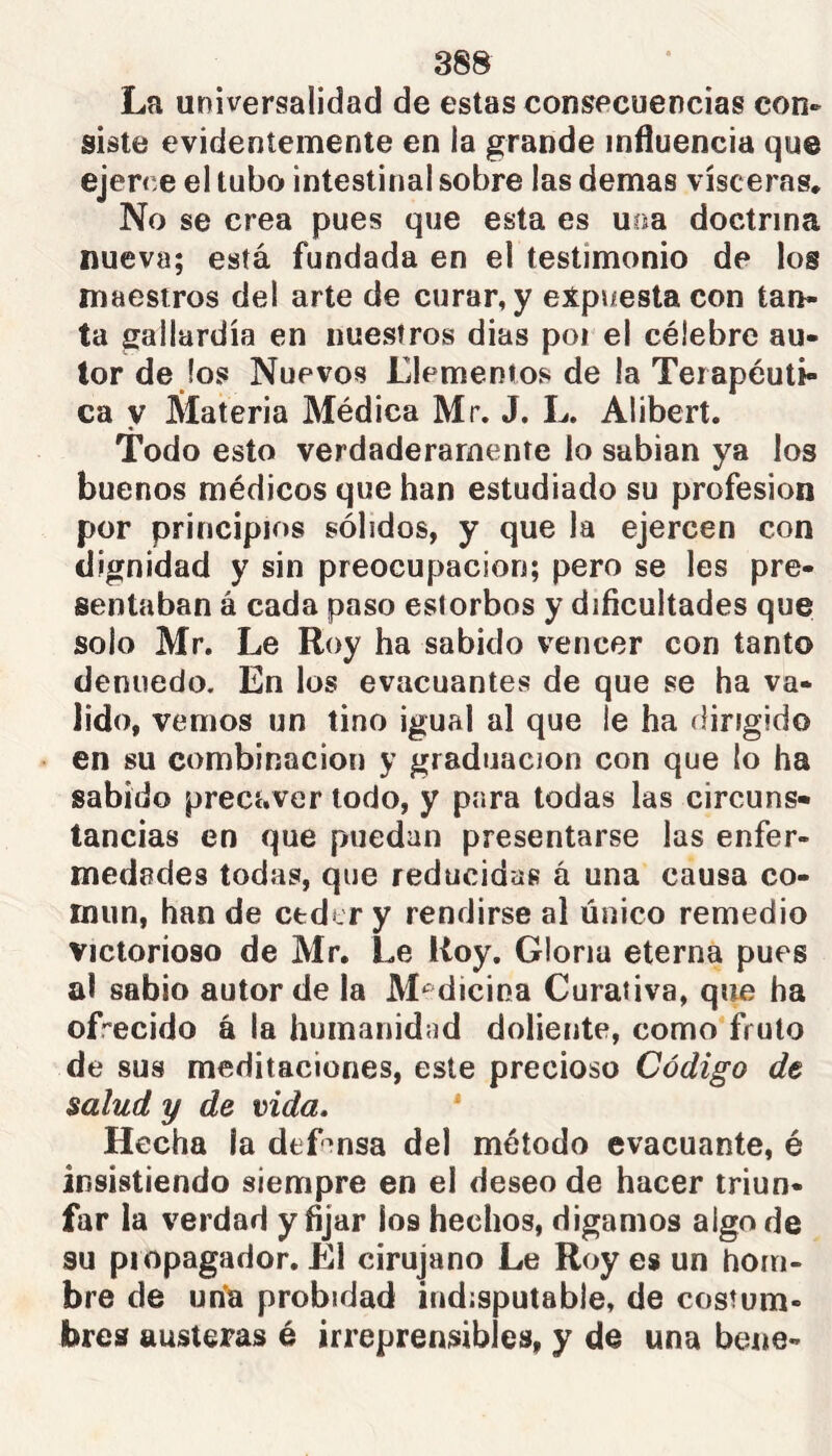 La universalidad de estas consecuencias con» siste evidentemente en la grande influencia que ejerce el tubo intestinal sobre las demás visceras. No se crea pues que esta es uoa doctrina nueva; está fundada en el testimonio de los maestros del arte de curar, y expuesta con tan- ta gallardía en nuestros dias poi el célebre au- tor de fos Nuevos Elementos de la Terapéuti- ca y Materia Médica Mr. J. L. Alibert. Todo esto verdaderamente lo sabían ya los buenos médicos que han estudiado su profesión por principios sólidos, y que la ejercen con dignidad y sin preocupación; pero se les pre- sentaban á cada paso estorbos y dificultades que solo Mr. Le Roy ha sabido vencer con tanto denuedo. En los evacuantes de que se ha va- lido, vemos un tino igual al que le ha dirigido en su combinación y graduación con que lo ha sabido precaver todo, y para todas las circuns- tancias en que puedan presentarse las enfer- medades todas, que reducidas á una causa co- miin, han de ceder y rendirse al único remedio Victorioso de Mr, Le Roy. Gloria eterna pues al sabio autor de la Medicina Curativa, que ha ofrecido á la humanidad doliente, como fruto de sus meditaciones, este precioso Código de salud y de vida.  Hecha la defmsa del método evacuante, é insistiendo siempre en el deseo de hacer triun- far la verdad y fijar ios hechos, digamos algo de 3U propagador. El cirujano Le Roy es un hom- bre de un’a probidad indisputable, de costum- bres austeras é irreprensibles, y de una bene-