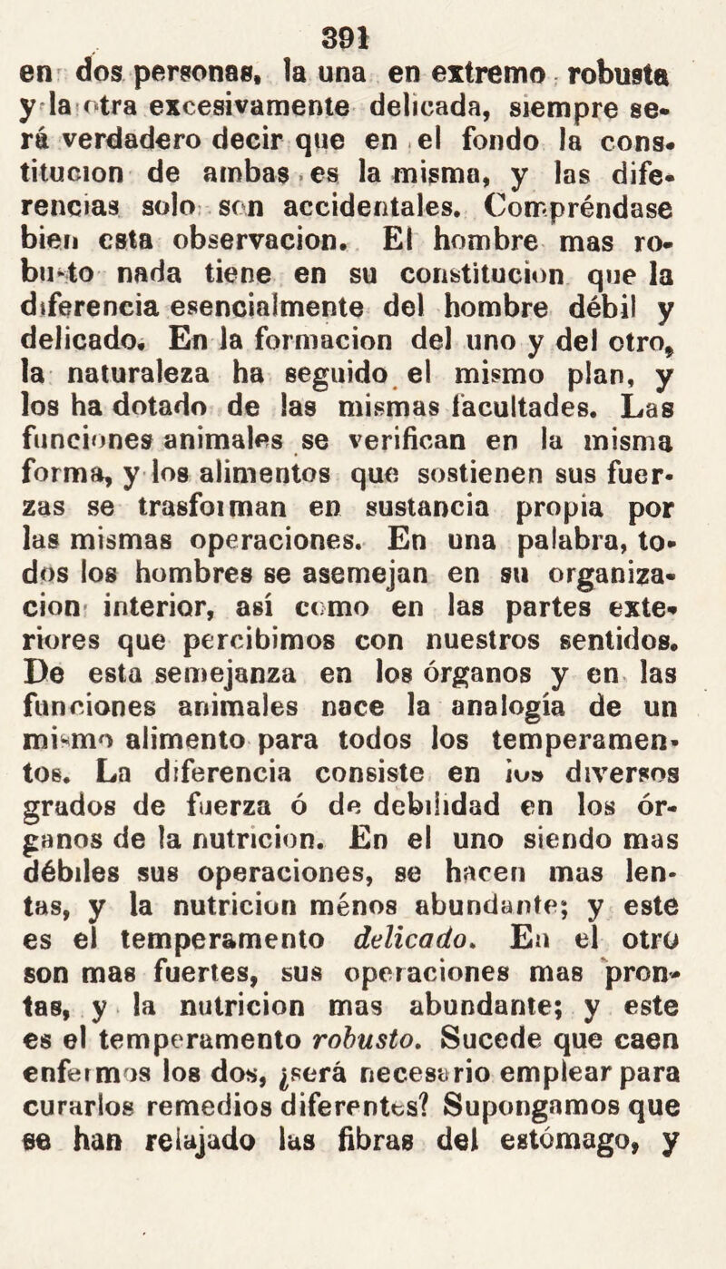 en' dos personas, la una en extremo robusta y la'Otra excesivamente delicada, siempre se- rá verdadero decir que en el fondo la cons- titución de ambas-es la misma, y las dife- rencias soIo: son accidentales. Compréndase bien esta observación. El hombre mas ro- busto nada tiene en su constitución que la diferencia esencialmente del hombre débil y delicado. En la formación del uno y del otro, la naturaleza ha seguido el mismo plan, y los ha dotado de las mismas facultades. Las funciones animales se verifican en la misma forma, y los alimentos que sostienen sus fuer- zas se trasfoiman en sustancia propia por las mismas operaciones. En una palabra, to- dos los hombres se asemejan en su organiza- cioHí interior, así como en las partes exte- riores que percibimos con nuestros sentidos. De esta semejanza en los órganos y en las funciones animales nace la analogía de un mismo alimento para todos los temperamen- tos. La diferencia consiste en io» diversos grados de fuerza ó de debilidad en los ór- ganos de la nutrición. En el uno siendo mas débiles sus operaciones, se hacen mas len- tas, y la nutrición menos abundante; y este es el temperamento delicado. En el otro son mas fuertes, sus operaciones mas pron- tas, y la nutrición mas abundante; y este es el temperamento robusto. Sucede que caen enfermos los dos, ¿será necesario emplear para curarlos remedios diferentes? Supongamos que ae han relajado las fibras del estómago, y