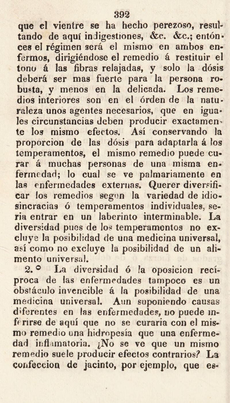 que el vientre se ha hecho perezoso, resul- tando de aquí indigestiones, &c. &c.; entón* ces el régimen será el mismo en ambos en- fermos, dirigiéndose el remedio á restituir el tono á las fibras relajadas, y solo la dosis deberá ser mas fuerte para la persona ro- busta, y menos en la delicada. Los reme- dios interiores son en el orden de la natu- raleza unos agentes necesarios, que en igua* Ies circunstancias deben producir exactamen- te los mismo efectos. Así conservando la proporción de las dosis para adaptarla á los temperamentos, el mismo remedio puede cu- rar á muchas personas de una misma en- fermedad; lo cual se ve palmariamente en las enfermedades externas. Querer diversifi- car los remedios según la variedad de idio- sincracias ó temperamentos individuales, se- ria entrar en un laberinto interminable. La diversidad pues de los temperamentos no ex- cluye la posibilidad de una medicina universal, así como no excluye la posibilidad de un ali- mento universal. 2. ® La diversidad ó la oposición recí- proca de las enfermedades tampoco es un obstáculo invencible á la posibilidad de una medicina universal. Aun suponiendo causas diferentes en las enfermedades, no puede in- ff rirse de aquí que no se curaría con el mis- mo remedio una hidropesía que una enferme- dad infiamatoria. ¿No se ve que un mismo remedio suele producir efectos contrarios? La confección de jacinto, por ejemplo, que es-