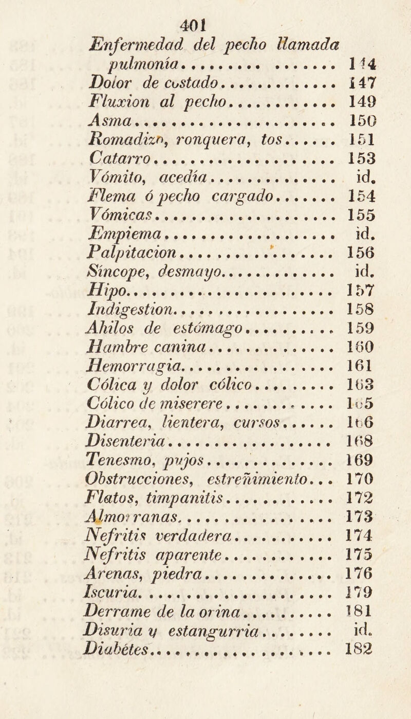 Enfermedad del pecho llamada pulmonía 1 Dolor de costado Í47 Fluxion al pecho 149 Asma 150 Romadizo^ ronquera, tos 151 Catarro 153 Vómito, acedía id. Flema ó pecho cargado 154 Vómicas 155 Empiema id. Palpitación ' 156 Síncope, desmayo id. Hipo 157 Indigestión 158 Ahilos de estómago 159 Hamhï'e canina 160 Hemorragia 161 Cólica y dolor cólico, 163 Cólico de miserere Iy5 Diarrea, lientera, cursos IïjG Disenteria 168 Tenesmo, pujos 169 Obstrucciones, estreñimiento,,, 170 Flatos, timpanitis 172 Almorranas 173 Nefritis verdadera 174 Nefritis aparente 175 Arenas, piedra 176 Iscuria 179 Derrame de la orina 181 Disuria V estangurria id. Diabetes,, 182