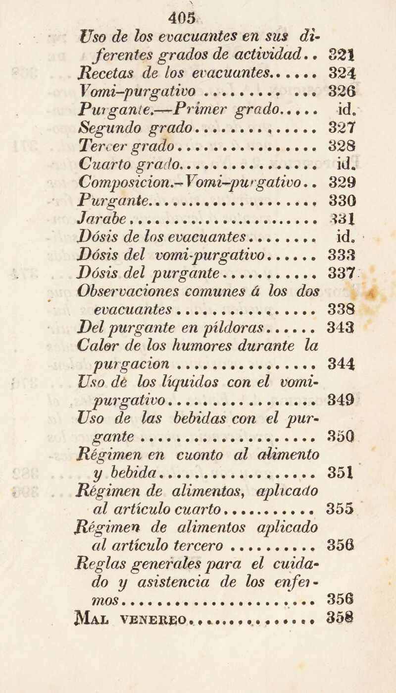 Uso de los evacuantes en sus di- ferentes grados de actividad,, 221 Jlecetas de los evacuantes 324 Vomi-purgativo 326 Purgante.-^Frimer grado id. Segundo grado 327 Tercer grado 328 Cuarto grado. id. Composición.^ Vomi-pu * gativo.. 329 Purgante 330 Jarabe ^31 Dosis de los evacuantes id. Dosis del vomi-purgativo 333 Dosis del purgante 337 Observaciones comunes à los dos evacuantes 338 Del purgante en píldoras 343 Calor de los humores durante la purgación 344 Uso dé los líquidos con el vomi- purgativo 849 Uso de las bebidas con el pur- gante 350 Pégimen en cuonto al alimento Régimen de alimentos^ aplicado al artículo cuarto 355 Régimen de alimentos aplicado al artículo tercero 356 Reglas generales para el cuida- do y asistencia de los enfei- mos 356 Mal VENEREO.*. 358