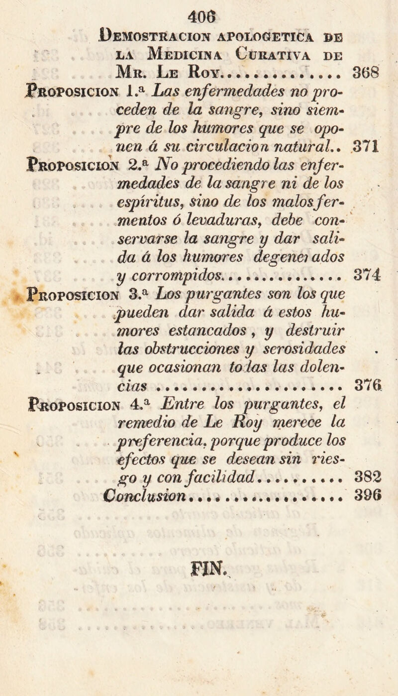 4oa Demostración apologética be LA Medicina Curativa de Mr. Le Roy • •. 368 PROPOSICION 1.^ Las enfermedades no pro- ceden de la sangre, sino siem- pre de los humores que se opo- nen à su circulación natural.» 371 PROPOSICION 2.^ No procediendo las enfer- medades de la sangre ni de los espíritus, sino de los malosfer- mentos ó levaduras, debe con- servarse la sangre y dar sali- da à los humores degenei ados y corrompidos. 374 PROPOSICION 3.^ Los purgantes son los que \pueden dar salida à estos hu- mores estancados, y destruir las obstrucciones y serosidades ^ que ocasionan tolas las dolen- cias 376 PROPOSICION 4.^ Entre los purgantes, el remedio de Le Roy merece la . preferencia, porque produce los efectos que se desean sin ries- go y con facilidad 382 Conclusion 396 FIN.^