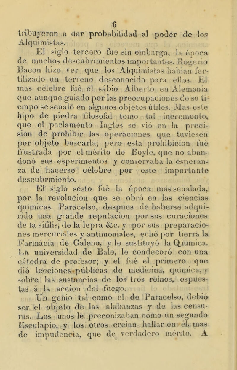 tribuyeron a dar probabilidad al poder de los Alquimistas. K1 siglo tercero fue sin embargo, la época de muchos do’^cubrimientos importantes. Rogerio Bacon hizo ver que los Alquimistas liabiaíi fer- tilizado un terreno desconocido para ellos. El mas célebre fue el sabio Aíbei’to en xVlemania que aunque guiado por las preocupaciones de su ti- empo se señaló en algunos objetos útiles. Mas este hipo de piedra íilosofal tomo tal inciemcnlo, que el parlamento ingles se vio en la preci- sión de prohibir las operaciones que tuviesen por objeto buscarla; pero esta prohibición fue frustrada por el mérito de Boy le, que no aban- donó sus esperimentos y conservaba la esperan- za de hacerse célebre por este importante de.scubrmiento. El siglo sesto fue la época mas señalada, por la revolución que se obró en las ciencias quimicas. l*aracelso, después de haberse adqui- rido una grande reputación por sus curaciones de la í-ííili-, de la lepra &,c. y por sus preparacio- nes raercuriáles y antimoniales, echó por tierra la Farmacia de Galeno, y le sustituyó la Q,íumica. La universidail de Bale, le condecoró con una cátedra de profesor; y el fue el primero que dió lecciones •públicas de medicina, química,}’ sobre las sustancias de los tres reinos, espues- las á la acción del fuego. Un genio tal como el de Paracelso, debió sor el objeto de las alabatizas y do las censu- ras. Los unos le preconizaban como un segundo Kscula^iio, y los. otros creían hallar en él, mas de impudencia, que de verdadero mérito. A