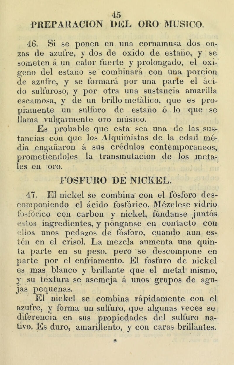 PREPARACION DEL ORO xMUSíCO. 46. Si se ponen en una cornamusa dos on- zas de azufre, y dos de oxido de estaño, y se someten á un calor fuerte y prolongado, el oxi- geno del estaño se combinará con una porción de azufre, y se formará por una parte el áci- do sulfuroso, y por otra una sustancia amarilla escamosa, y de un brillo metálico, que es pro- piamente un sulfuro de estaño ó lo que se llama vulgarmente oro músico. Es probable que esta sea una de las sus- tancias con que los Alquimistas de la edad me- dia engañaron á sus crédulos contemporáneos, prometiéndoles la transmutación de los meta- les en oro. FOSFURO DE NICKEL. 47. El nickel se combina con el fósforo des- componiendo el ácido fosfórico. Mézclese vidrio fosfórico con carbón y nickel, fúndanse juntos estos ingredientes, y pónganse en contacto con ellos unos pedazos de fósforo, cuando aun es- tén en el crisol. La mezcla aumenta una quin- ta parte en su peso, pero se descompone en parte por el enfriamento. El fosfuro de nickel es mas blanco y brillante que el metal mismo, y su textura se asemeja á unos grupos de agu- jas pequeñas. El nickel se combina rápidamente con el azufre, y forma un sulfuro, que algunas veces se diferencia en sus propiedades del sulfuro na- tivo. Es duro, amarillento, y con caras brillantes.