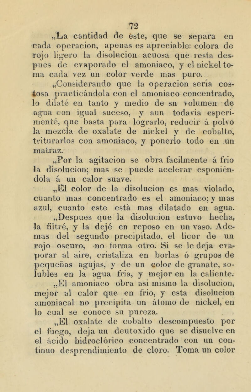 n „La cantidad de éste, que se separa en cada operación, apenas es apreciable: colora de rojo lii^’ero la disolución acuosa que resta des- pués de evaporado el amoniaco, y el nickel to- ma cada vez un color verde mas puro. «Considerando que la operación sería cos- tosa practicándola con el amoniaco concentrado, lo dilaté en tanto y medio de sn volumen de agua con igual suceso, y aun todavia esperi- menté, que basta para lograrlo, reducir á polvo la mezcla de oxalate de nickel y de cobalto, triturarlos con amoniaco, y ponerlo todo en un matraz. ,,Por la agitación se obra fácilmente á frió la disolución; mas se puede acelerar esponién- dola á un calor suave. ,,E1 color de la disolución es mas violado, cuanto mas concentrado es el amoniaco; y mas azul, cuanto este está mas dilatado en agua. «Después que la disolución estuvo hecha, la filtré, y la dejé en reposo en un vaso. Ade- mas del segundo precipitado, el licor de un rojo oscuro, no torma otro. Si se le deja eva- porar al aire, cristaliza en borlas ó grupos de pequeñas agujas, y de un color de granate, so- lubles en la agua fria, y mejor en la caliente. ,,El amoniaco obra asi mismo la disolución, mejor al calor que en frió, y esta disolución amoniacal no precipita un átomo de nickel, en lo cual se conoce su pureza. ,,E1 oxalate de cobalto descompuesto por el fuego, deja un deutoxido que se disuelve en el ácido hkíroclórico concentrado con un con- tinuo desprendimiento de cloro. Toma un color