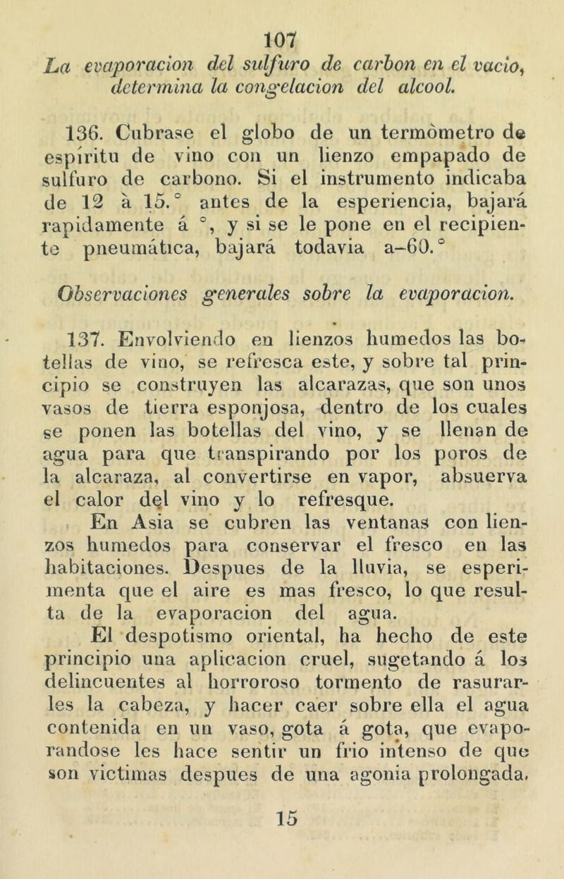 La evaporación del sulfuro de carbón en el vacío, determina la congelación del alcooL 136. Cúbrase el globo de un termómetro de espíritu de vino con un lienzo empapado de sulfuro de carbono. Si el instrumento indicaba de 12 a 15.° antes de la esperiencia, bajará rápidamente á y si se le pone en el recipien- te pneumática, bajará todavia a-60. ° Observaciones generales sobre la evaporación. 137. Envolviendo en lienzos húmedos las bo- tellas de vino, se refresca este, y sobre tal prin- cipio se construyen las alcarazas, que son unos vasos de tierra esponjosa, dentro de los cuales se ponen las botellas del vino, y se llenan de agua para que transpirando por los poros de la alcaraza, al convertirse en vapor, absuerva el calor d^l vino y lo refresque. En Asia se cubren las ventanas con lien- zos húmedos para conservar el fresco en las liabitaciones. Después de la lluvia, se esperi- menta que el aire es mas fresco, lo que resul- ta de la evaporación del agua. El despotismo oriental, ha hecho de este principio una aplicación cruel, sugetando á los delincuentes al horroroso tormento de rasurar- les la cabeza, y hacer caer sobre ella el agua contenida en un vaso, gota á gota, que evapo- rándose les hace sentir un frió intenso de que son victimas después de una agonía prolongada. 15