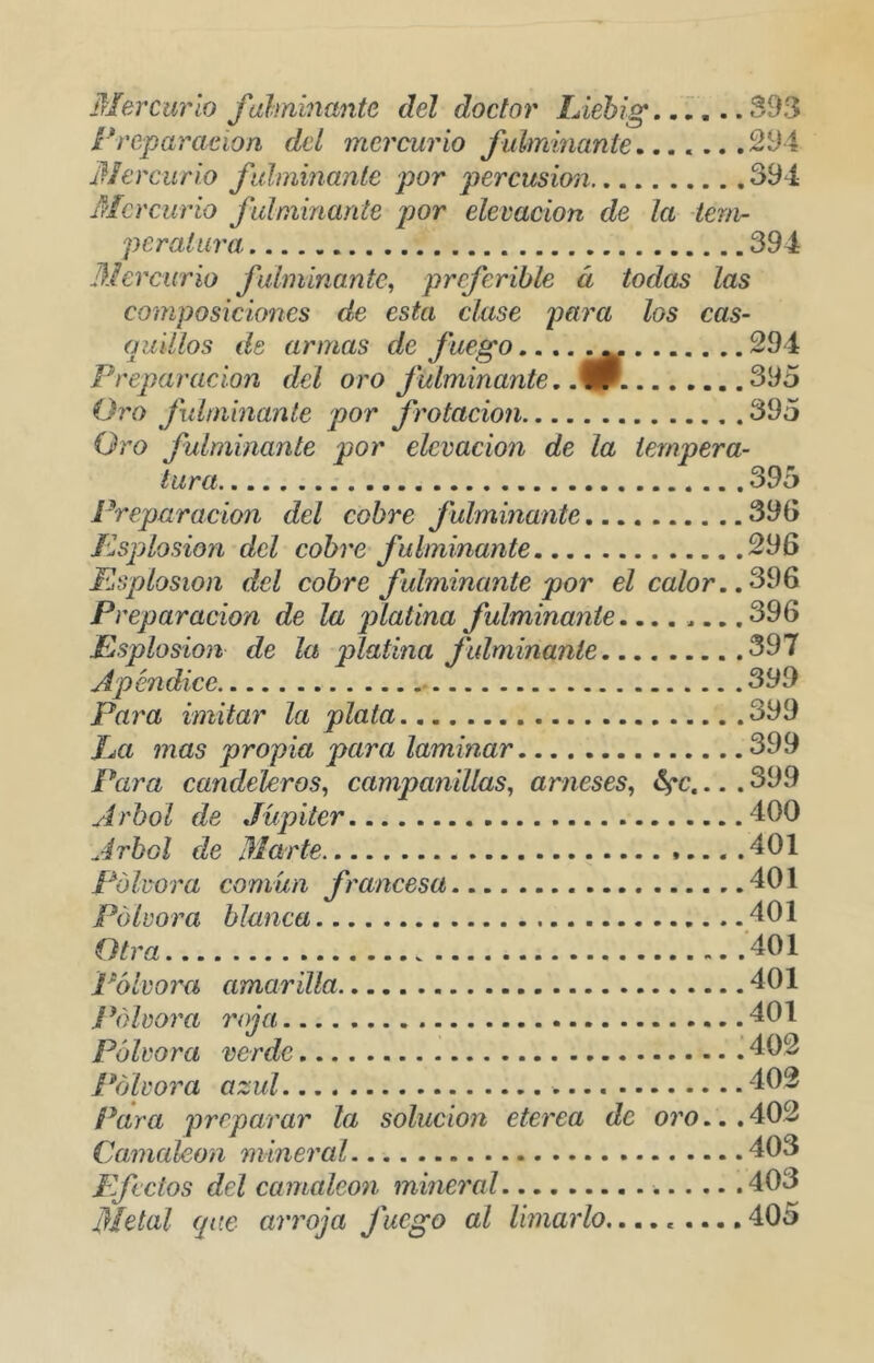 jrlercurlo fahninante del doctor Líehig. .í,. .S93 Freparacíon del mercurio fulminante....... 2^4 Mercurio fidminanle por percusión 394 Mercurio fulminante por elevación de la teni- peralura 394 Mercurio fulminante^ preferible á todas las composiciones de esta clase para los cas- (luillos de armas de fuego.... ^ 294 Preparación del oro fulminante. .9 395 Oro fulminante por frotación 395 Oro fulminante por elevación de la tempera- tura 395 Preparación del cobre fulminante 39G ílsplosion del cobre fulminante 296 Esplosion del cobre fulminante por el calor., Preparación de la jñcLlina fulminante.... .... 396 Esplosion de la platina fulminante 397 Apéndice 399 Para imitar la plata 399 ha mas propia para laminar 399 Para candekros^ campanillas^ arneses, •. . 399 Arbol de Júpiter 400 Arbol de Marte 401 Pólvora común francesa 401 Pólvora blanca 401 Otra 401 Pólvora amarilla 401 J \}lvora roja 401 Pólvora verde 41)2 Pólvora azul 402 Para preparar la solución eterea de oro... 402 Camaleón mineral 403 Efectos del cainaleon mineral 403 Metal (píe arroja fuego al limarlo,.... .... 405