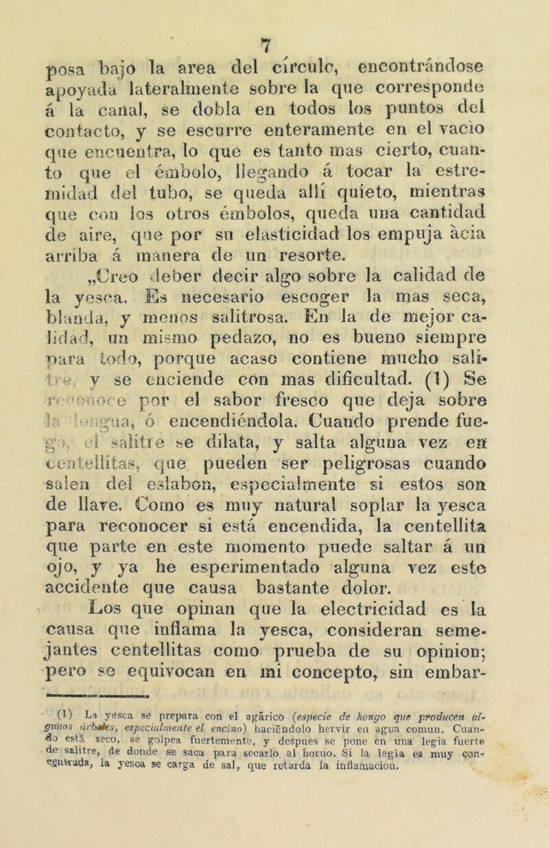 posa bajo la area del círculo, encontrándose apoyada lateralmente sobre la que corresponde á la canal, se dobla en todos los puntos del contacto, y se escurre enteramente en el vacio que encuentra, lo que es tanto mas cierto, cuan- to que el émbolo, llegando á tocar la estre- inidad del tubo, se queda allí quieto, mientras que con los otros émbolos, queda una cantidad de aire, que por su elasticidad los empuja acia arriba á manera de un resorte. „Creo deber decir algo sobre la calidad de la yesca. Es necesario escoger la mas seca, blanda, y menos salitrosa. En la de mejor ca- lidad, un mismo pedazo, no es bueno siempre para todo, porque acaso contiene mucho sali- y se enciende con mas dificultad. (1) Se i o. e por el sabor fresco que deja sobre pía, ó encendiéndola. Cuando prende fuc- g id salitie se dilata, y salta alguna vez en cení.editas, que pueden ser peligrosas cuando salen dei eslabón, especialmente si estos son de llave. Como es muy natural soplar la yesca para reconocer si está encendida, la centelliía que parte en este momento puede saltar á un ojo, y ya he esperimentado alguna vez este accidente que causa bastante dolor. Los que opinan que la electricidad es la causa que inflama la yesca, consideran seme- jantes centellitas como prueba de su opinión; pero se equivocan en mi concepto, sin embar- (1) La yesca se prepara con el agárico (especie de hongo que producen al- gunos debates, especialmente el encino) haciéndolo hervir en agua común. Cuan- do está seco, se golpea fuertemente, y después se pone en una logia fuerte, de salitre, de donde se saca para secarlo al horno. Si la legia es muy con- «gnfcrada, la yesca se carga de sal, que retarda la inflamación.