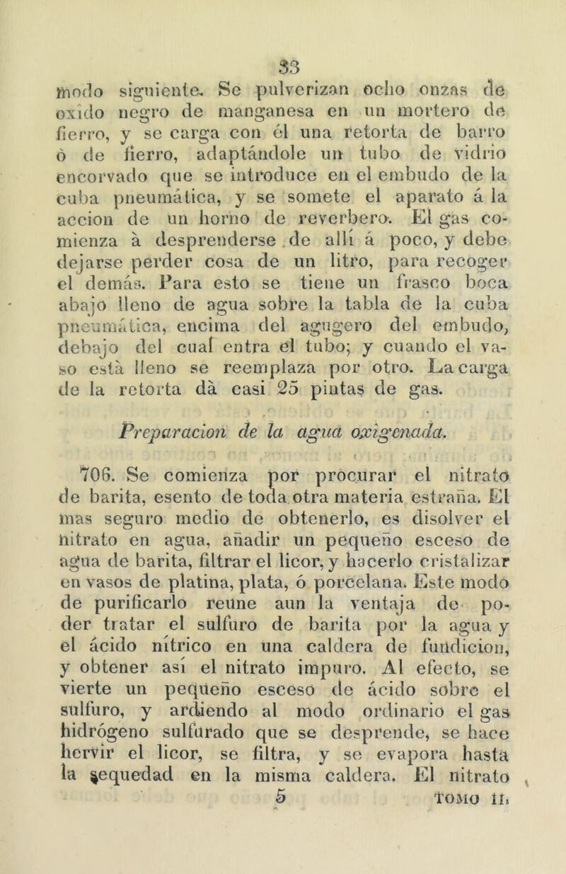 modo siguiente. Se pulverizan ocho onzas ríe oxido negro de manganesa en un mortero de fierro, y se carga con él una retorta de barro ó de fierro, adaptándole un tubo de vidrio encorvado que se introduce en el embudo de la cuba pneumática, y se somete el aparato á la acción de un horno de reverbero. El gas co- mienza á desprenderse de allí á poco, y debe (lej arse perder cosa de un litro, para recoger el demás. Para esto se tiene un frasco boca abajo lleno de agua sobre la tabla de la cuba pneumática, encima del agugero del embudo, debajo del cual entra el tubo; y cuando el va- so está lleno se reemplaza por otro. Ea carga de la retorta da casi 25 pintas de gas. Preparación de la agua oxigenada. 706. Se comienza por procurar el nitrato de barita, esento de toda otra materia estrada. El mas seguro medio de obtenerlo, es disolver el nitrato en agua, añadir un pequeño esceso de agua de barita, filtrar el licor, y hacerlo cristalizar en vasos de platina, plata, ó porcelana. Este modo de purificarlo reúne aun la ventaja de po- der tr atar el sulfuro de barita por la agua y el ácido nítrico en una caldera de fundición, y obtener así el nitrato impuro. Al efecto, se vierte un pequeño esceso de ácido sobre el sulfuro, y ardiendo al modo ordinario el gas hidrógeno sulfurado que se desprende, se hace hervir el licor, se filtra, y se evapora hasta la sequedad en la misma caldera. El nitrato 5 TOMO II*