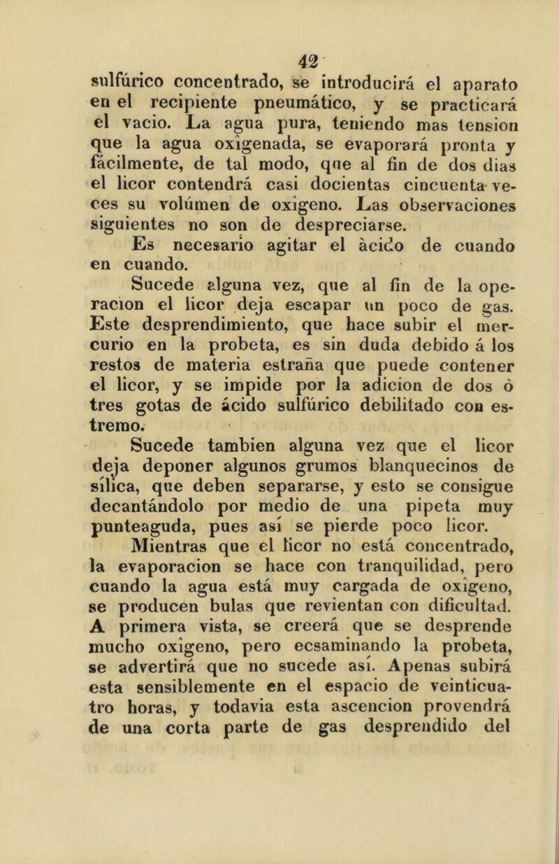 sulfúrico concentrado, se introducirá el aparato en el recipiente pneumático, y se practicará el vacio. La agua pura, teniendo mas tensión que la agua oxigenada, se evaporará pronta y fácilmente, de tal modo, que al fin de dos dias el licor contendrá casi docientas cincuenta ve- ces su volumen de oxigeno. Las observaciones siguientes no son de despreciarse. Es necesario agitar el ácido de cuando en cuando. Sucede alguna vez, que al fin de la ope- ración el licor deja escapar un poco de gas. Este desprendimiento, que hace subir el mer- curio en la probeta, es sin duda debido á los restos de materia estrada que puede contener el licor, y se impide por la adición de dos ó tres gotas de ácido sulfúrico debilitado con es- trerao. Sucede también alguna vez que el licor deja deponer algunos grumos blanquecinos de sílica, que deben separarse, y esto se consigue decantándolo por medio de una pipeta muy punteaguda, pues así se pierde poco licor. Mientras que el licor no está concentrado, la evaporación se hace con tranquilidad, pero cuando la agua está muy cargada de oxigeno, se producen bulas que revientan con dificultad. A primera vista, se creerá que se desprende mucho oxigeno, pero ecsaminando la probeta, se advertirá que no sucede así. Apenas subirá esta sensiblemente en el espacio de veinticua- tro horas, y todavía esta ascención provendrá de una corta parte de gas desprendido del