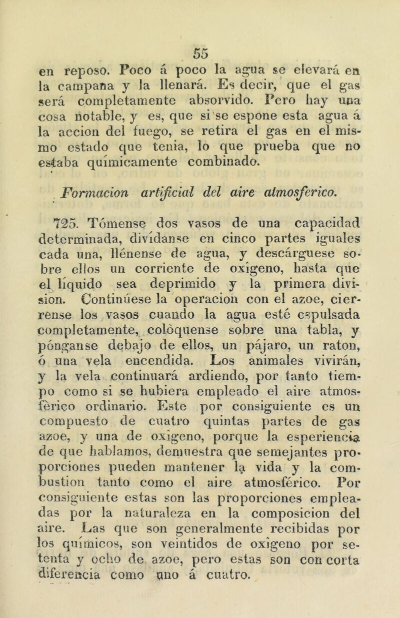 en reposo. Poco á poco la agua se elevará en la campana y la llenará. Es decir, que el gas será completamente absorvido. Pero hay una cosa notable, y es, que si se espone esta agua á la acción del fuego, se retira el gas en el mis- mo estado que tenia, lo que prueba que no estaba químicamente combinado. Formación artificial del aire atmosférico. 725. Tómense dos vasos de una capacidad determinada, divídanse en cinco partes iguales cada una, llénense de agua, y descárguese so- bre ellos un corriente de oxígeno, hasta que el líquido sea deprimido y la primera divi- sión. Continúese la operación con el ázoe, ciér- rense los vasos cuando la agua esté expulsada completamente, coloqúense sobre una tabla, y pónganse debajo de ellos, un pájaro, un ratón, ó una vela encendida. Los animales vivirán, y la vela continuará ardiendo, por tanto tiem- po como si se hubiera empleado el aire atmos- férico ordinario. Este por consiguiente es un compuesto de cuatro quintas partes de gas ázoe, y una de oxigeno, porque la esperiencia de que hablamos, demuestra que semejantes pro- porciones pueden mantener la vida y la com- bustión tanto como el aire atmosférico. Por consiguiente estas son las proporciones emplea- das por la naturaleza en la composición del aire. Las que son generalmente recibidas por los químicos, son veintidós de oxigeno por se- tenta y ocho de ázoe, pero estas son con corta diferencia como uno á cuatro.