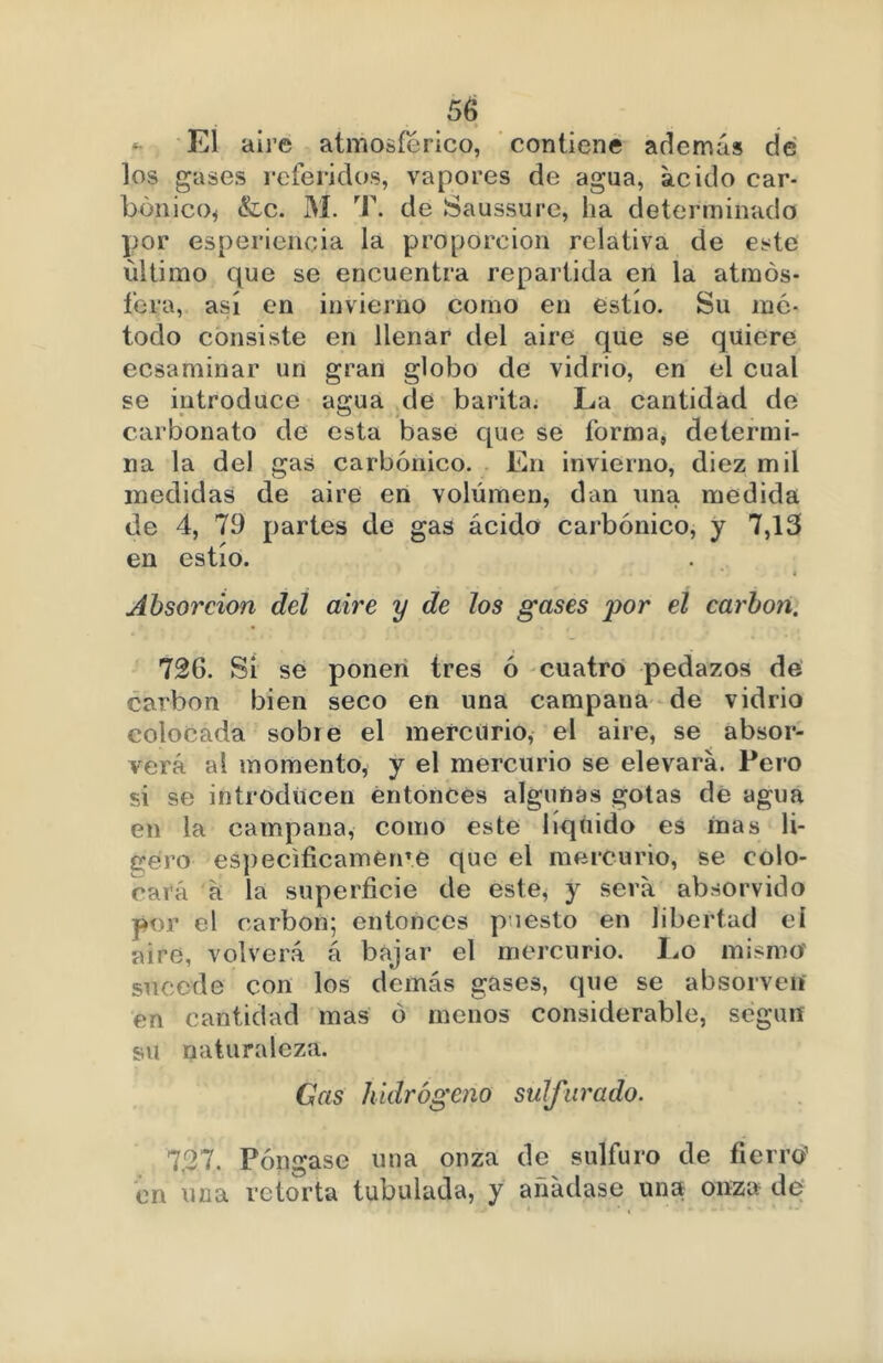 5(d ñ El aire atmosférico, contiene además de los gases referidos, vapores de agua, ácido car- bónico* &c. M. T. de Saussurc, ha determinado por esperiencia la proporción relativa de este ultimo que se encuentra repartida en la atmós- fera, así en invierno como en estío. Su mé- todo consiste en llenar del aire que se quiere ecsaminar un gran globo de vidrio, en el cual se introduce agua de barita; La cantidad de carbonato de esta base que se forma, determi- na la del gas carbónico. En invierno, diez mil medidas de aire en volumen, dan una medida de 4, 79 partes de gas ácido carbónico, y 7,13 en estío. Absorción del aire y de los gases por el carbón. 726. Si se ponen tres ó cuatro pedazos de carbón bien seco en una campana de vidrio colocada sobre el mercurio, el aire, se absor- verá al momento, y el mercurio se elevará. Pero si se introducen entonces algunas gotas de agua en la campana, como este liquido es mas li- bero especifícamelo e que el mercurio, se colo- cará á la superficie de este, y será absorvido por el carbón; entonces puesto en libertad eí aire, volverá á bajar el mercurio. Lo mismo' sucede con los demás gases, que se absorvetf en cantidad mas ó menos considerable, según su naturaleza. Gas hidrógeno sulfurado. 7.27. Póngase una onza de sulfuro de fierro1 en una retorta tubulada, y añádase una onza de