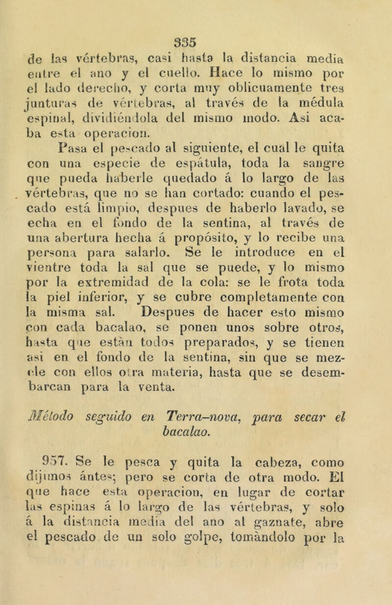 de las vértebras, casi hasta la distancia media entre el ano y el cuello. Hace lo mismo por el lado derecho, y corta muy oblicuamente tres junturas de vértebras, al través de la médula espinal, dividiéndola del mismo modo. Asi aca- ba esta operación. Pasa el pescado al siguiente, el cual le quita con una especie de espátula, toda la sangre que pueda haberle quedado á lo largo de las . vértebras, que no se han cortado: cuando el pes- cado está limpio, después de haberlo lavado, se echa en el fondo de la sentina, al través de una abertura hecha á propósito, y lo recibe una persona para salarlo. Se le introduce en el vientre toda la sal que se puede, y lo mismo por la extremidad de la cola: se le frota toda la piel inferior, y se cubre completamente con la misma sal. Después de hacer esto mismo con cada bacalao, se ponen unos sobre otros, hasta que están todos preparados, y se tienen asi en el fondo de la sentina, sin que se mez- cle con ellos otra materia, hasta que se desem- barcan para la venta. Método seguido en Terra-nova, para secar el bacalao. 957. Se le pesca y quita la cabeza, como dijimos ánte*; pero se corta de otra modo. El que hace esta operación, en lugar de cortar las espinas á lo largo de las vértebras, y solo á la distancia media del ano al gaznate, abre el pescado de un solo golpe, tomándolo por la