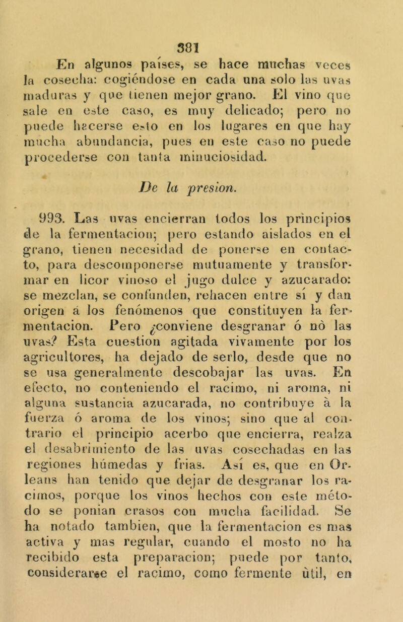 En algunos países, se hace muchas veces la cosecha: cogiéndose en cada una solo las uvas maduras y que tienen mejor grano. El vino que sale en este caso, es muy delicado; pero no puede hacerse e.»to en los lugares en que hay mucha abundancia, pues en este caso no puede procederse con tanta minuciosidad. De la presión. 993. Las uvas encierran todos los principios de la fermentación; pero estando aislados en el grano, tienen necesidad de ponerse en contac- to, para descomponerse mutuamente y transfor- mar en licor vinoso el jugo dulce y azucarado: se mezclan, se confunden, rehacen entre sí y dan origen á los fenómenos que constituyen la fer- mentación. Pero ¿conviene desgranar ó no las uvas? Esta cuestión agitada vivamente por los agricultores, ha dejado de serlo, desde que no se usa generalmente descobijar las uvas. En efecto, no conteniendo el racimo, ni aroma, ni alguna sustancia azucarada, rio contribuye a la fuerza ó aroma de los vinos; sino que al con- trario el principio acerbo que encierra, realza el desabrimiento de las uvas cosechadas en las regiones húmedas y frías. Así es, que en Or- leans han tenido que dejar de desgranar los ra- cimos, porque los vinos hechos con este méto- do se ponían crasos con mucha facilidad. Se ha notado también, que la fermentación es mas activa y mas regular, cuando el mosto no ha recibido esta preparación; puede por tanto, considerarse el racimo, como fermente útil, en