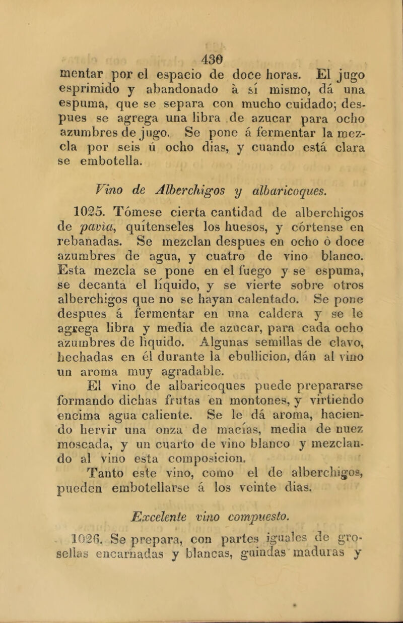 mentar por el espacio de doce horas. El jugo esprimido y abandonado a sí mismo, dá una espuma, que se separa con mucho cuidado; des- pués se agrega una libra de azúcar para ocho azumbres de jugo. Se pone á fermentar la mez- cla por seis ú ocho dias, y cuando está clara se embotella. Vino de Alberchigos y albaricoques. 1025. Tómese cierta cantidad de alberchigos de gavia, quítenseles los huesos, y córtense en rebanadas. Se mezclan después en ocho ó doce azumbres de agua, y cuatro de vino blanco. Esta mezcla se pone en el fuego y se espuma, se decanta el líquido, y se vierte sobre otros alberchigos que no se hayan calentado. Se pone después á fermentar en una caldera y se le agrega libra y media de azúcar, para cada ocho azumbres de liquido. Algunas semillas de clavo, Lechadas en él durante la ebullición, dán al vino un aroma muy agradable. El vino de albaricoques puede prepararse formando dichas frutas en montones, y virtiendo encima agua caliente. Se le dá aroma, hacien- do hervir una onza de macías, media de nuez moscada, y un cuarto de vino blanco y mezclan- do al vino esta composición. Tanto este vino, como el de alberchigos, pueden embotellarse á los veinte dias. Excelente vino compuesto. í 102(5. Se prepara, con partes iguales de gro- sellas encarnadas y blancas, guindas maduias y