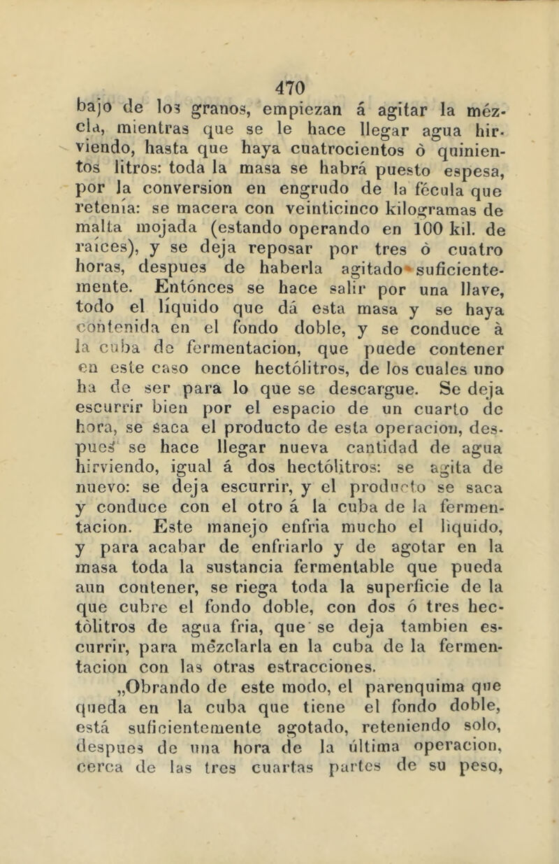 bajo de lo? granos, empiezan á agitar la mez- cla, mientras que se le hace llegar agua hir- viendo, hasta que haya cuatrocientos ó quinien- tos litros: toda la masa se habrá puesto espesa, por la conversión en engrudo de la fécula que retenía: se macera con veinticinco kilogramas de malta mojada (estando operando en 100 kil. de raíces), y se deja reposar por tres ó cuatro horas, después de haberla agitado * suficiente- mente. Entonces se hace salir por una llave, todo el liquido que dá esta masa y se haya contenida en el fondo doble, y se conduce á la cuba do fermentación, que puede contener en este caso once hectolitros, de los cuales uno ha d e ser para lo que se descargue. Se deja escurrir bien por el espacio de un cuarto de hora, se saca el producto de esta operación, des- pucá se hace llegar nueva cantidad de agua hirviendo, igual á dos hectolitros: se agita de nuevo: se deja escurrir, y el producto se saca y conduce con el otro á la cuba de la fermen- tación. Este manejo enfria mucho el liquido, y para acabar de enfriarlo y de agotar en la masa toda la sustancia fermentable que pueda aun contener, se riega toda la superficie de la que cubre el fondo doble, con dos ó tres hec- tolitros de agua fria, que se deja también es- currir, para mezclarla en la cuba de la fermen- tación con las otras estracciones. „Obrando de este modo, el parenquima que queda en la cuba que tiene el fondo doble, está suficientemente agotado, reteniendo solo, después de una hora de la última operación, cerca de las tres cuartas partes de su peso,