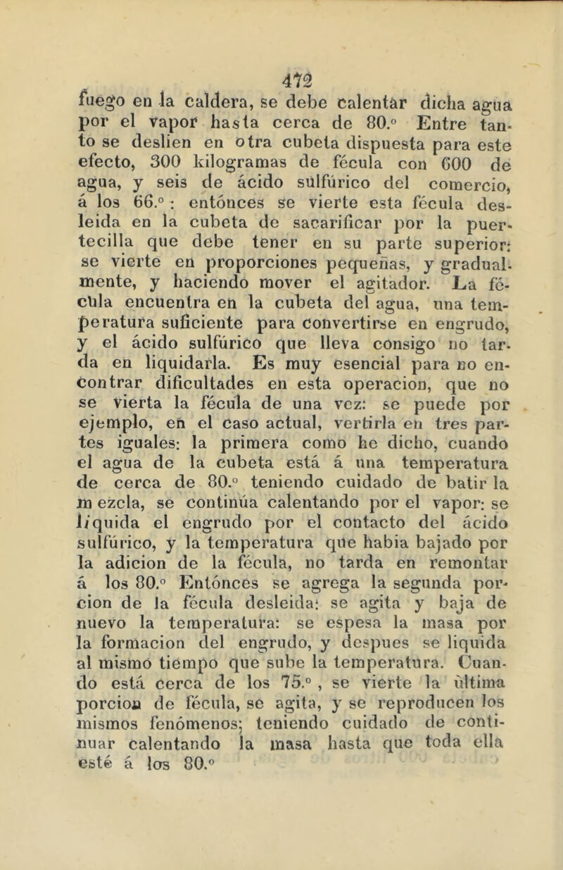 m fuego en la caldera, se debe calentar dicha agua por el vapor hasta cerca de 80.° Entre tan- to se deslien en otra cubeta dispuesta para este efecto, 300 kilogramas de fécula con G00 de agua, y seis de ácido sulfúrico del comercio, á los 66.° : entonces se vierte esta fécula des- leída en la cubeta de sacarificar por la puer* tecilla que debe tener en su parte superior: se vierte en proporciones pequeñas, y gradual- mente, y haciendo mover el agitador. La fé- cula encuentra en la cubeta del agua, una tem- peratura suficiente para convertirse en engrudo, y el ácido sulfúrico que lleva consigo no lar- da en liquidarla. Es muy esencial para no en- contrar dificultades en esta operación, que no se vierta la fécula de una vez: se puede por ejemplo, en el caso actual, vertirla en tres par- tes iguales: la primera como he dicho, cuando el agua de la cubeta está á una temperatura de cerca de 80. teniendo cuidado de batir la m ezcla, se continúa calentando por el vapor: se liquida el engrudo por el contacto del ácido sulfúrico, y la temperatura que había bajado por la adición de la fécula, no tarda en remontar á los 80.° Entonces se agrega la segunda por- ción de la fécula desleída: se agita y baja de nuevo la temperatura: se espesa la masa por la formación del engrudo, y después se liquida al mismo tiempo que sube la temperatura. Cuan- do está cerca de los 75.° , se vierte la última porción de fécula, se agita, y se reproducen los mismos fenómenos; teniendo cuidado de conti- nuar calentando la masa hasta que toda ella esté á los 80.°
