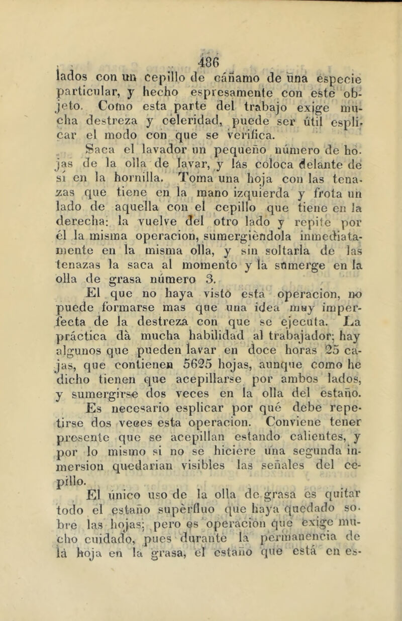 lados con un cepillo de cáñamo de una especie particular, y hecho expresamente con este ob- jeto. Como esta parte del trabajo exjge mu- cha destreza y celeridad, puede ser útil esplb car el modo con que se vcriíica. Saca el lavador un pequeño número de ho. jas de la olla de lavar, y las coloca delante de sí en la hornilla. Toma una hoja con las tena- zas que tiene en la mano izquierda y frota un lado de aquella con el cepillo que tiene en la derecha: la vuelve del otro lado y repite por él la misma operación, sumergiéndola inmediata- mente en la misma olla, y sin soltarla de las tenazas la saca al momento y la sumerge en la olla de grasa número 3. El que no haya visto esta operación, no puede formarse mas que una idea muy imper- fecta de la destreza con que se ejecuta. La práctica da mucha habilidad al trabajador; hay algunos que pueden lavar en doce horas 25 ca- jas, que contienen 5625 hojas, aunque como he dicho tienen que acepillarse por ambos lados, y sumergirse dos veces en la olla del estaño. Es necesario esplicar por qué debe repe- tirse dos veces esta operación. Conviene tener presente que se acepillan estando calientes, y por lo mismo si no se hiciere úna segunda in- mersión quedarían visibles las señales del ce- pillo. El único uso de la olla de grasa es quitar todo el estaño supéríluo que haya quedado so- bre las hojas: pero es operación que exige mu- cho cuidado, pues durante la permanencia de Id hoja en la grasa, él estaño que está en es-