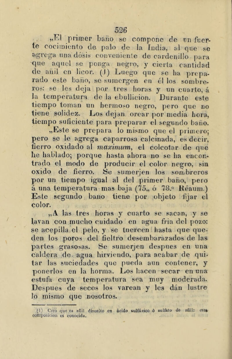 „EI primer baño se compone de un fuer- te cocimiento de palo de la India, al que se agrega una dosis conveniente de cardenillo para que aquel se ponga negro, y cierta cantidad de añil en licor. Luego que se ha prepa- rado este baño, se sumergen en él los sombre- ros: se les deja por tres horas y un cuarto, á la temperatura de la ebullición. Durante este tiempo toman un hermoso negro, pero que no tiene solidez. Los dejan orear por media hora, tiempo suficiente para preparar el segundo baño. „Este se prepara lo mismo que el primero; pero se le agrega caparrosa calcinada, es decir, fierro oxidado al máximum, el colcotar de que lie hablado; porque hasta ahora no se ha encon- trado el modo de producir el color negro, sin oxido de fierro, Se sumerjen los sombreros por un tiempo igual al del primer baño, pero á una temperatura mas baja (75„ ó 78.° Kéaurn.) Este segundo baño tiene por objeto fijar el color. „A las tres horas y cuarto se sacan, y se lavan con mucho cuidado en agua fria del pozo: se acepilla el pelo, y se tuercen hasta que que- den los poros del fieltro desembarazados de las partes grasosas. Se sumerjen después en una caldera de. agua hirviendo, para acabar de qui- tar las suciedades que pueda aun contener, y ponerlos en la horma. Los hacen secar en una estufa cuya temperatura sea muy moderada. Después de secos los varean y les dán lustre lo mismo que nosotros. (1) Creo que es añil disuelto en ácido sulfúrico d sulfato de añil: est* cotuposicion es conocida.