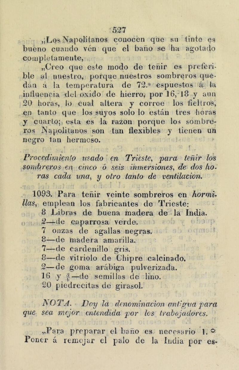 ,;Los Napolitanos conocen que su tinte es bueno cuando vén que el baño se ha agotado completamente, „Creo que este modo de teñir es preferi- ble al nuestro, porque nuestros sombreros que- dan á la temperatura de 72.° espuestos á la influencia del oxido de hierro, por 16, 18 y aun 20 horas, lo cual altera y corroe los fieltros, en tanto que los suyos solo lo están tres horas y cuarto; esta es la razón porque los sombre- ros Napolitanos son tan flexibles y tienen un negro tan hermoso. 1 4T - » * *£ 1 Procedimiento usado en Trieste, para teñir los sombreros en cinco ó seis inmersiones, de dos lio- ras cada una, y otro tanto de ventilación. 1093. Para teñir veinte sombreros en hormi- llas, emplean los fabricantes de Trieste: 8 JLibras de buena madera de la India. 2—de caparrosa verde. 7 onzas de agallas negras. 8—de madera amurilla. 7— de cardenillo gris. 8— de vitriolo de Chipre calcinado. 2—de goma arábiga pulverizada. 16 y |—de semillas de lino. 20 piedrecitas de girasol. JSQTA. Doy la d(nominación antigua para que sea mejor entendida por los trabajadores. ,,Para preparar el baño es necesario 1. ° Poner á remojar el palo de la India por es-