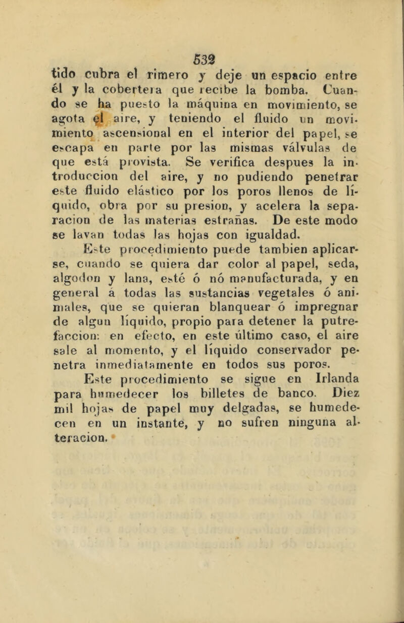 539 tido cubra el rimero y deje un espacio entre él y la coberteia que lecibe la bomba. Cuan- do se ha pue.-to la máquina en movimiento, se agiota el aire, y teniendo el fluido un movi. miento ascencional en el interior del papel, se escapa en parte por las mismas válvulas de que está provista. Se verifica después la in- troducción del aire, y no pudiendo penetrar este fluido elástico por los poros llenos de lí- quido, obra por su presión, y acelera la sepa- ración de las materias estrañas. De este modo se lavan todas las hojas con igualdad. E~te procedimiento puede también aplicar- se, cuando se quiera dar color al papel, seda, algodón y lana, ecté ó nó manufacturada, y en general a todas las sustancias vegetales ó ani- males, que se quieran blanquear ó impregnar de alguu líquido, propio para detener la putre- facción: en efecto, en este último caso, el aire sale al momento, y el líquido conservador pe- netra inmediatamente en todos sus poros. Este procedimiento se sigue en Irlanda para humedecer los billetes de banco. Diez mil hoja* de papel muy delgadas, se humede- cen en un instante, y no sufren ninguna al- teración.