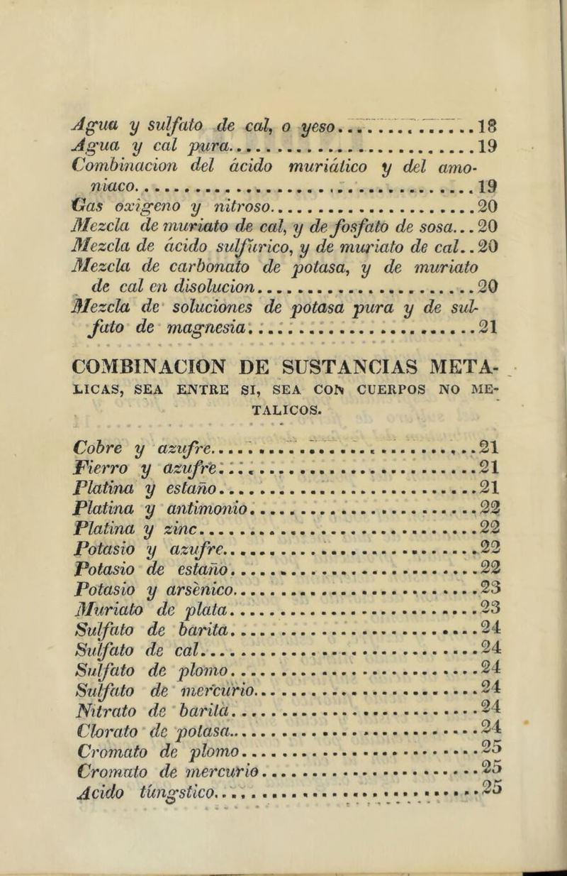 Agua y sulfato de cal, o yeso.............. 18 Agua y cal pura 19 Combinación del ácido muriálico y del amo- niaco .19 Cas oxigeno y nitroso 20 Mezcla de muriato de cal, y de fosfato de sosa... 20 Mezcla de ácido sulfúrico, y de muriato de cal.. 20 Mezcla de carbonato de potasa, y de muriato de cal en disolución 20 Mezcla de soluciones de potasa pura y de sul- fato de magnesia.. 21 COMBINACION DE SUSTANCIAS META- LICAS, SEA ENTRE SI, SEA CON CUERPOS NO ME- TALICOS. Cobre y azufre..... Fierro y azufre.... Platina y estaño Platina y antimonio. Platina y zinc Potasio y azufre.... Potasio de estaño... Potasio y arsénico... Muriato de plata... Sulfato de barita... Sulfato de cal Sulfato de plomo... Sulfato de mercurio. Nitrato de barita... Clorato de potasa— Cromato de plomo.. Cromato de mercurio Acido túngstico 21 21 21 22 22 22 22 23 23 24 24 24 24 24 24 25 25 t *