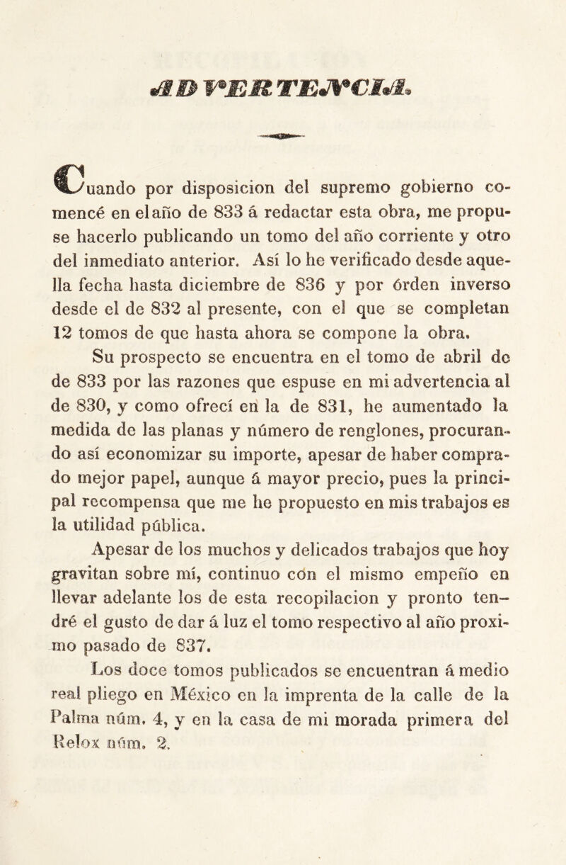 ^^uando por disposición del supremo gobierno co- mencé en el año de 833 á redactar esta obra, me propu- se hacerlo publicando un tomo del año corriente y otro del inmediato anterior. Así lo he verificado desde aque- lla fecha hasta diciembre de 836 y por órden inverso desde el de 832 al presente, con el que se completan 12 tomos de que hasta ahora se compone la obra. Su prospecto se encuentra en el tomo de abril de de 833 por las razones que espuse en mi advertencia al de 830, y como ofrecí en la de 831, he aumentado la medida de las planas y número de renglones, procuran-* do así economizar su importe, apesar de haber compra- do mejor papel, aunque á mayor precio, pues la princi- pal recompensa que me he propuesto en mis trabajos es la utilidad pública. Apesar de los muchos y delicados trabajos que hoy gravitan sobre mí, continuo con el mismo empeño en llevar adelante los de esta recopilación y pronto ten- dré el gusto de dar á luz el tomo respectivo al año próxi- mo pasado de 837. Los doce tomos publicados se encuentran á medio real pliego en México en la imprenta de la calle de la Palma núm. 4, y en la casa de mi morada primera del Relox oúra. 2.