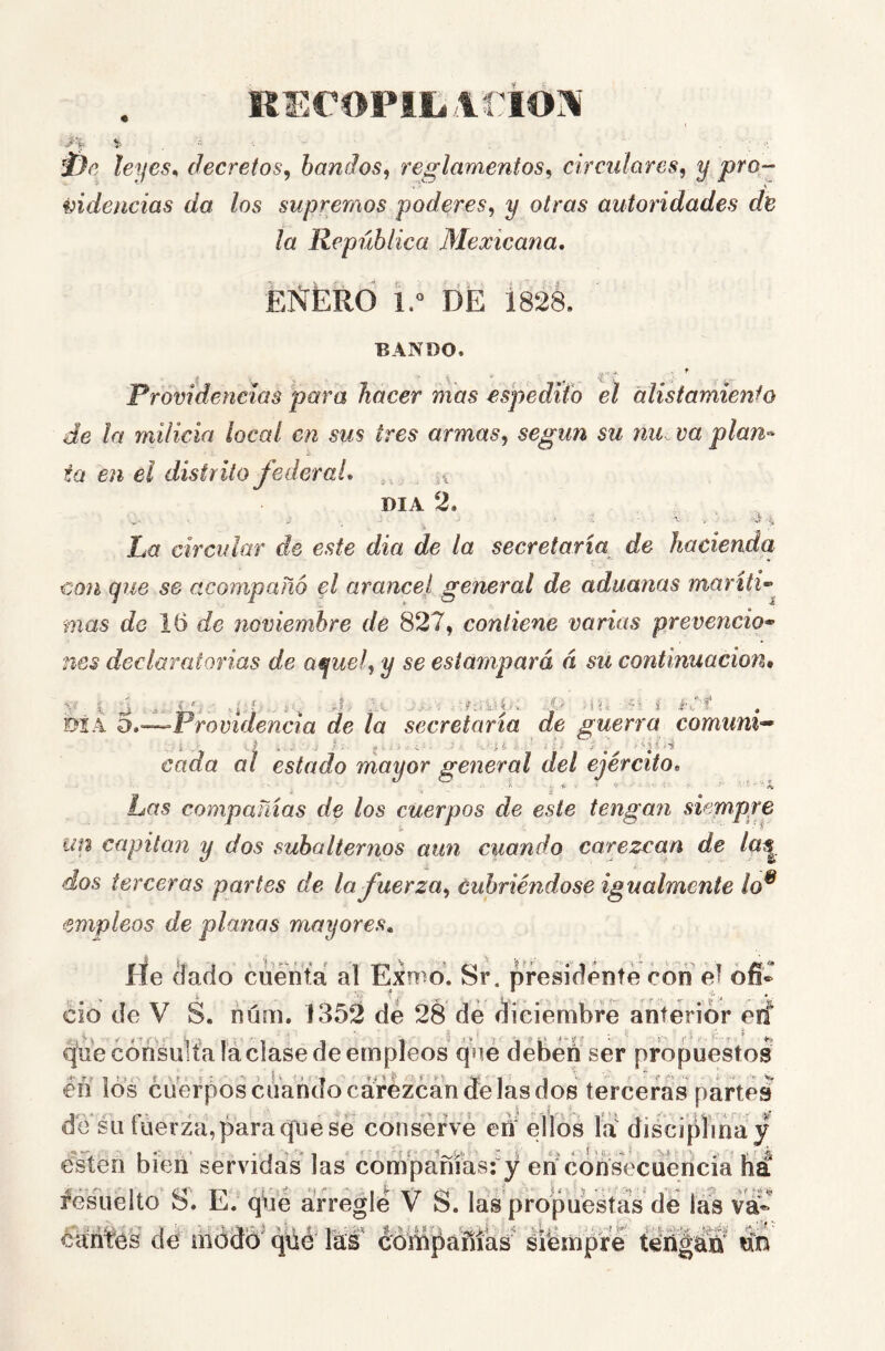 REropiiiíirio’^' i- •= . leyes^ decretos^ bandos^ reglamentos^ circulares^ y pro- videncias da los supremos poderes^ y otras autoridades de la República Mexicana, EÑÉRO id DE 1828. BANDO. ' V- .• s- -í  . ' ' . Providencias para hacer mas espedUo el alistamiento de la milicia local en sus tres armas,, según su nu va plan-- ta en el distrito federal, DIA 2. ■ ■ i ' j La circular de este día de la secretaria de hacienda con que se acompañó el arancel general de aduanas maríti-^ mas de 16 de noviembre de 827, contiene varias prevención nes declaratorias de aquel, y se estampará á su continuación. btÁ o,—^Providencia de la secretaria de guerra comuni^ cada al estado mayor general del ejército. Las compañías de los cuerpos de este tengan siempre un capitán y dos subalternos aun cuando carezcan de laq^ dos terceras partes de la fuerza, cubriéndose igualmente lo^ empleos de planas mayores. ríe áado cuéñtá al Exmo. Sr. presidente con el ofi- cio de V S. nÚQi. 1352 de 28 dé éiéiembíé anterior eif que cónsuh'a láclase de empleos qué débéñ ser propuestos en los cuerpos cuando cárézcán (fe las dos terceras partes de su tiierza,paraquese conserve ed ellos ía disci[ilina y e¥ten bien servidas las compañíasfy en'consecuéncía ha resuelto S, E. qué arregle V S. las propuestas de las va éárif'és de módó^ (jüé lás compañías' siémpre teñgán'* dn