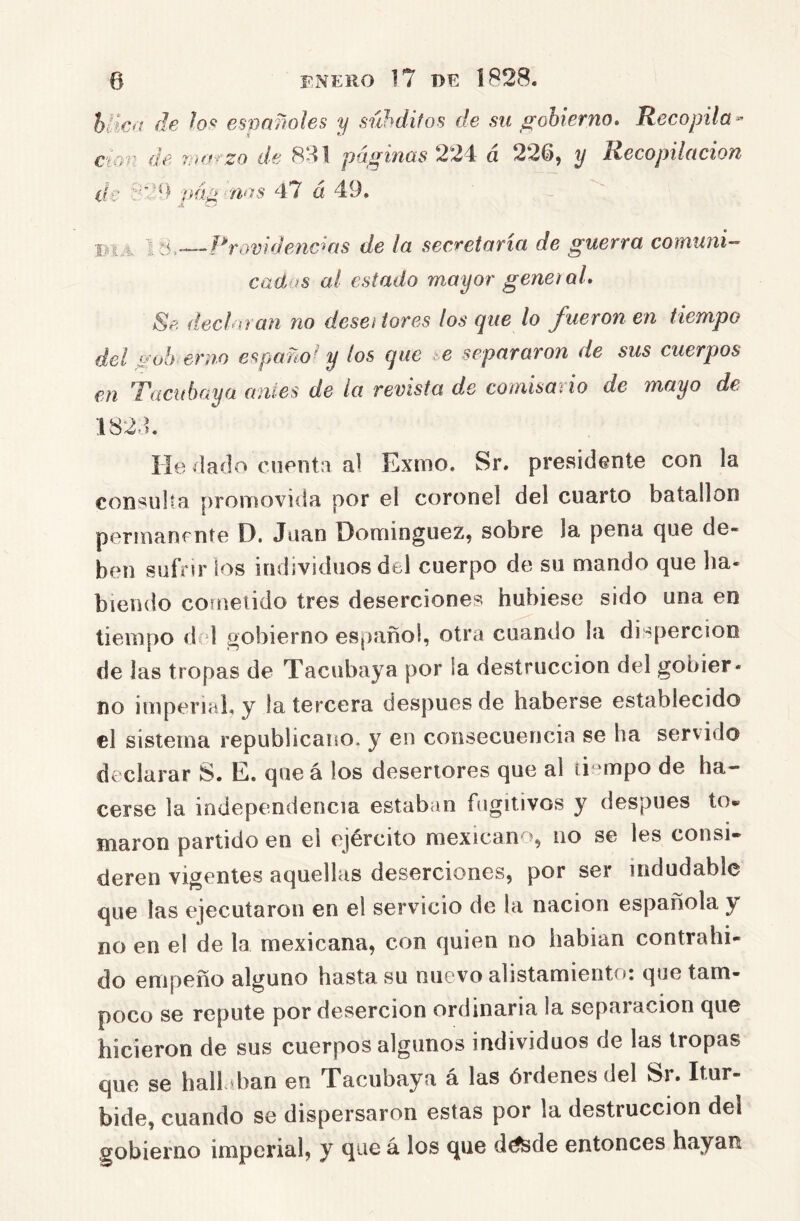 hvic>t fie esvnñoles y súhdifos de su gobierno. Recopila« cm} de riuHzo de 881 páginas 224 á 226, y Recopilación de iiá¿i nos 47 a 49. í/iA 1 v4—--Rrovidenc^as de la seccetavia de guerva coTñuni' cad.íS al estado mayor geneiaL Se decha an no desei lores los que lo fueron en tiempo del gob ernó españof los que i.e separaron de sus cuerpos en '7'aciíhaya ames de la revista de comisado de mayo de 1824. He 4aí]o cuenta al Exnno. Sr. presidente con la consulta [)roiTK)viíía por el coronel del cuarto batallón perinanfiite D. Juan Domínguez, sobre la pena que de- ben sufrir los individuos del cuerpo de su mando que ha- biendo cometido tres deserciones hubiese sido una en tiempo del gobierno español, otra cuando la dispercion de las tropas de Tacubaya por la destrucción del gobier- no imperial, y la tercera después de haberse establecido el sistema republicano, y en consecuencia se ha servido declarar S. E. queá los desertores que al ti-mpo de ha- cerse la independencia estaban fugitivos y después to« marón partido en el ejército mexicano, no se les consi- deren vigentes aquellas deserciones, por ser indudable que las ejecutaron en el servicio de la nación española y no en el de la mexicana, con quien no habían contrahi- do empeño alguno hasta su nuevo alistamiento: que tam- poco se repute por deserción ordinaria la separación que hicieron de sus cuerpos algunos individuos de las tropas que se hallaban en Tacubaya á las órdenes del Sr. Itur- bide, cuando se dispersaron estas por la destrucción del gobierno imperial, y que á los que d^de entonces hayan