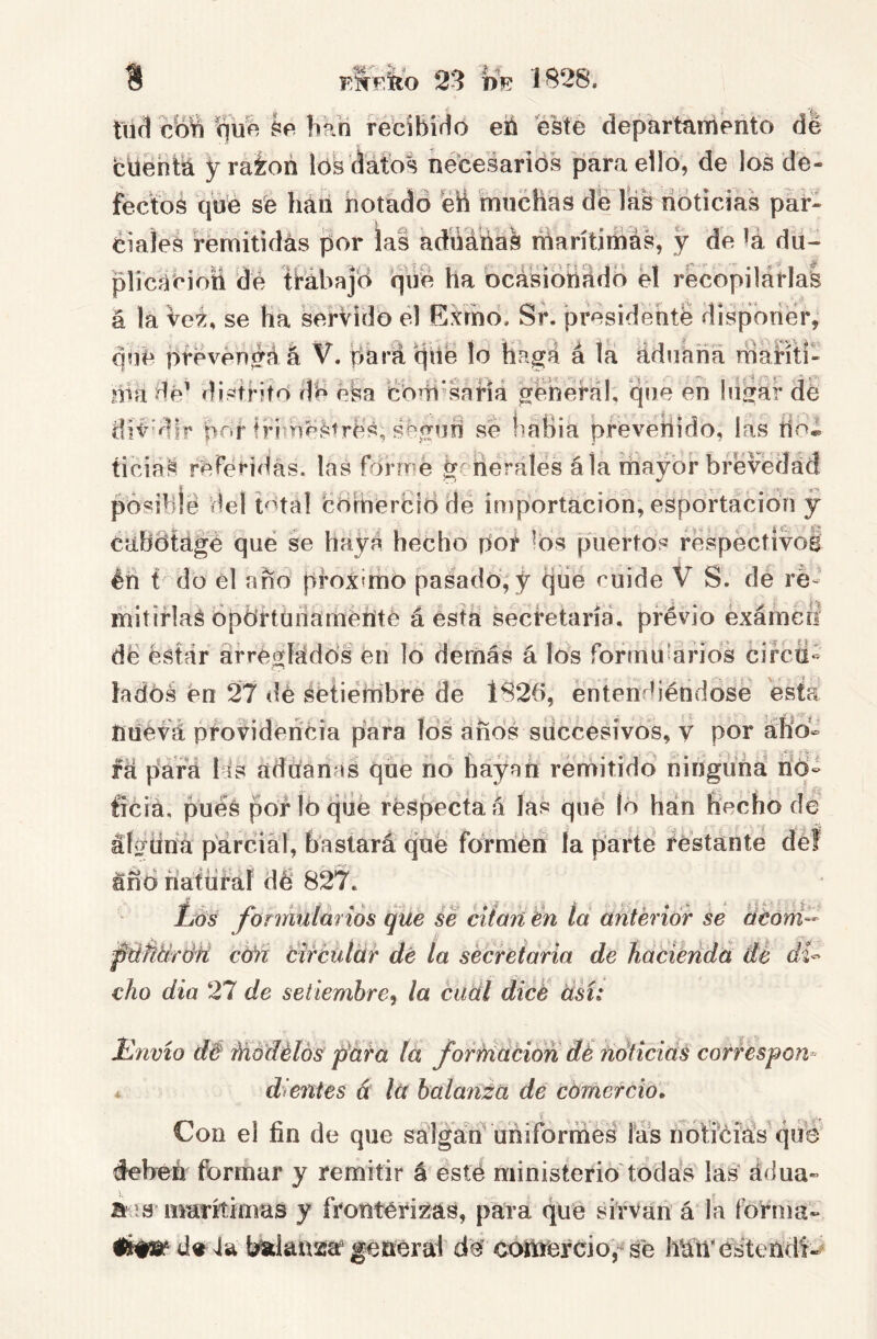 9 S afeito 23 PE 1828. tiid cbw ^ue he bkri rebibWo eú este departaniento de cdentá y rai:on los datos necesarios para ello, de los de- fectos que se hári iiotadó eÜ muchas de íás noticias par- ciales rémitidás por las adiiáhas marítimas, y de íá du- plicacioíi dé ttóbajd 'qii'é ha bcásióííHdo el récopilárlas á la Ve^, se ha serVido el Gkmo. Sr. presidehté disponer que pfpvénéáá V. dará dii'e lo Kagá á la áduaha niaHti ida dé’ distrito dé éSa éoHi’saHá ^éherál, que en hisrái* de dí<'dir por frim^Strés, ébíTud se hahia pfevehido, las íioÍ ticiá^ referidas, las formé gt ilerálés ála mayor brevedad pósibié del total BoHíierbidde importación, esportacidn y cabdtágé qué se hayá hecho poí ^ds puertos réspéctivoS éh t do él ano próximo pasado;y qiie cuide V S. de re- mitiflaS opdrtüíiarhéííté á está secretaria, previo éxámerl dé ésfár afréofíádd’s éií id derñás á Ws formuíarids circti- lados én 27 dé setiembre de 1826, éntendiéndosé esta nüevá providencia para los anos sdccesívos, v por áKo» fá para lis aduanas que ño hayan remitido ningiiná rio- fícia. puéS por Id qíié réspecta á las que Id han hecho de áfg^íina parcial, bastará qué formén la parte festanté déf año ñatüfaf dé 827. Líos fonnulmiós que se citan en la anterior se aéoni-- pdñtírÚU cM tircütár dé ía secretaria de hacienda de di^ cho dia 27 de setiembre^ la cuál dicé ásí: Hnvio d& Módélós páta la formación dé íidticids correspon^ * dientes á la balanza de comercio'. Con el fin de que salgan uniformes las notiéfás qué éeheri formar y remitir á esté ministerio'todás las ádua- ñíís marítimas y frontérizas, para qué sirvari á ía forma- 4a Wansca' geaerat dé eoriiércio,^ sé hritVésteridi«^