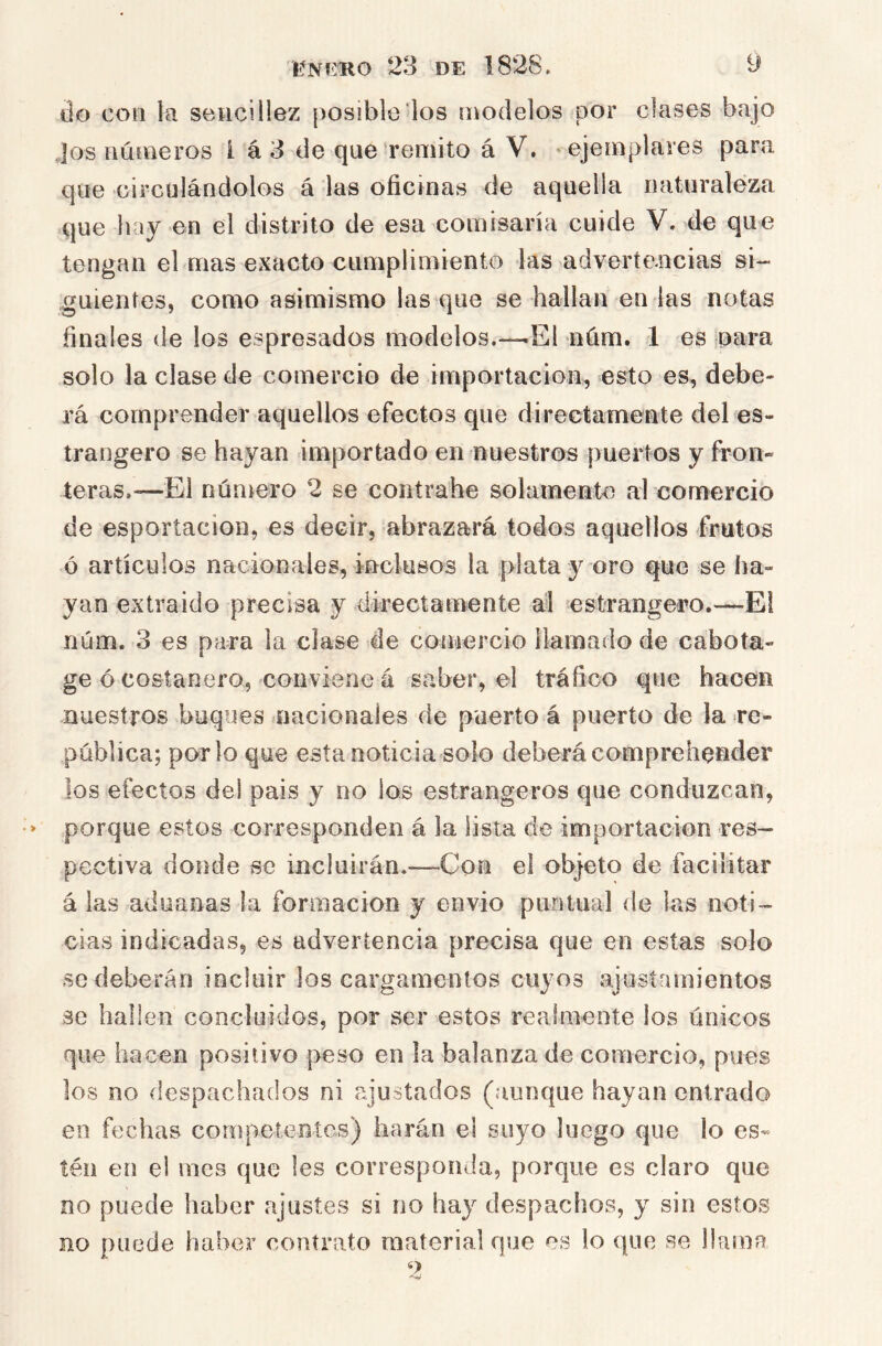 líNfíHO 23 DE 1828. y do con la sencillez [)Osibltí los modelos por clases bajo Jos números í á 3 de que remito á V. ejemplares para que circulándolos á las oficinas de aquella naturaleza que hay en el distrito de esa comisaría cuide V. de que tengan el mas exacto cumplimiento las advertencias si- guientes, como asimismo las que se hallan en las notas finales de los espresados modelos.—.El núm. 1 es oara solo la clase de comercio de importación, esto es, debe- rá comprender aquellos efectos que directamente del es- trangero se hayan importado en nuestros puertos y fron» leras.—El núniero 2 se conírabe solamente al comercio de esportacion, es decir, abrazará todos aquellos frutos ó artículos nacionales, inclusos la plata y oro que se ha- yan extraido precisa y directamente ál estrangero.—E! núm. 3 es para la clase de coinercio llamado de cabota- ge ó costanero, conviene á saber, el tráfico que hacen nuestros buques nacionales de puerto á puerto de la re- pública; por lo que esta noticia solo deberá comprehender los efectos del pais y no los estrangeros que conduzcan, porque estos corresponden á la lista de importación res- pectiva donde se incluirán.—-Con el objeto de facilitar á las aduanas la formación y envió puntual de las noti- cias indicadas, es advertencia precisa que en estas solo se deberán incluir los cargamentos cuyos ajustamientos se hallen concluidos, por ser estos realmente los únicos que hacen positivo peso en la balanza de comercio, pues los no despachados ni ajustados (aunque hayan entrado en fechas competentes) harán el suyo luego que lo es- tén en el mes que les corresponda, porque es claro que no puede haber ajustes si no hay despachos, y sin estos no puede haber contrato material que es lo que se llama
