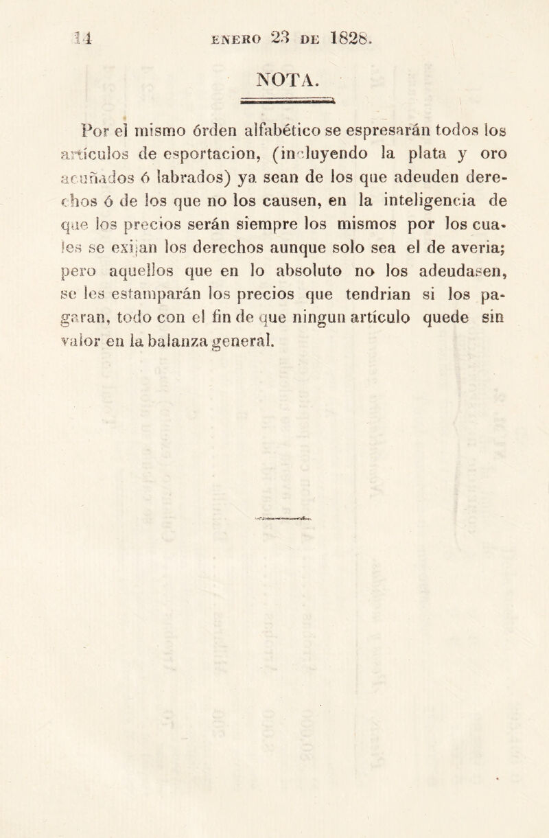 NOTA. Por el mismo órden alfabético se espresarán todos los anículoá de esportacion, (in duyendo la plata y oro aniñados 6 labrados) ya sean de los que adeuden dere- chos ó de los que no los causen, en la inteligencia de que los precios serán siempre los mismos por los cua- les se exijan los derechos aunque solo sea el de averia; pero aquellos que en lo absoluto no los adeudasen, se les estamparán los precios que tendrían si los pa- garan, todo con el fin de que ningún artículo quede sin valor en la balanza general.