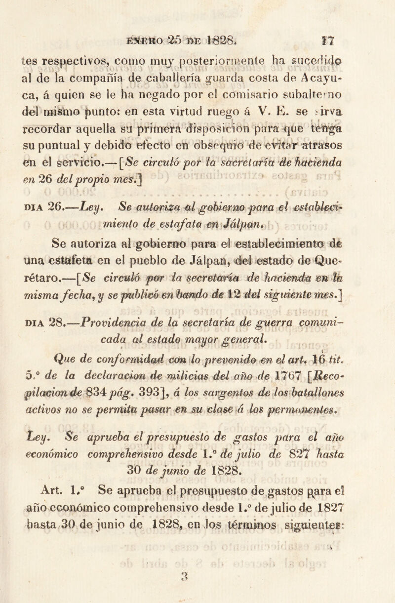 tes respiectivos, como muj posterioríwente ha sucedido al de la compañía de caballería guarda costa de A cayu- ca, á quien se le ha negado por el comisario subalterno dél mi^mo punto: en esta virtud ruego á V. E. se *irva recordar aquella su primera disposición para que téWga su puntual y debido efecto en obsequio de eid^tar atrasos en el servicio.— circuló por la sácretarm de hctcicnda en 26 del propio mes\^ ' DIA 26.—Ley, Se auloriza al gehierm para el cstablem* miento de estafata en Jálpm* Se autoriza al gobierno para el establecimiento de una estafeta en el pueblo de Jálpan, del estado de Que- rétaro.^—circulo por la secretaria de hacienda en >ík misma ficha^ y se publicó en bcmdo de 12 del siguiente mes.] DIA 28,—-Providencia de la secretaría de guerra comuni- cada al estado mayor general, i Que de conformidad con ¡lo prevenido en el arU 16 tit, 5.® de la declaración de milicias del año de 1767 [Jíeco- pilacionde 8^4 pág, 393], á los sargentos de las batallones activos no se permita pasar en su clase á los permamntes. Ley. Se aprueba el presupuesto de gastos para el ano económico comprehensivo desde de julio de 82*7 hasta 30 de junio de 1828. Art. E® Se aprueba el presupuesto de gastos p^arae! año económico comprehensivo desde 1.® de julio de 1827 basta 30 de junio de 1828, en Jos términos siguientes: