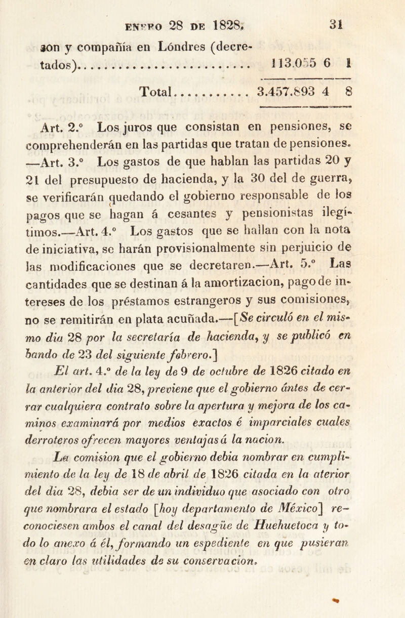 30n y compañía en Londres (decre- tados) 113,055 6 1 Total 3.457.893 4 8 Art. 2.® Los juros que consistan en pensiones, se comprehenderán en las partidas que tratan de pensiones» —Art. 3.® Los gastos de que hablan las partidas 20 y 21 del presupuesto de hacienda, y la 30 del de guerra^ se verificarán (quedando el gobierno responsable de los pagos que se hagan á cesantes y pensionistas ilegí- timos.—Art. 4.® Los gastos que se hallan con la nota de iniciativa, se harán provisionalmente sin perjuicio de las modificaciones que se decretaren.—Art. 5.® Las cantidades que se destinan á la amortización, pago de in- tereses de los préstamos estrangeros y sus comisiones, no se remitirán en plata acunada.—-\^Se circuló en el mis'^ mo día 28 por la secretaria de hacienda^ y se publicó en bando de 23 del siguiente fehreroJ] El art. 4. de la ley de 9 de octubre de 1826 citado en la anterior del día 28, previene que el gobierno antes de cer^ rar cualquiera contrato sobre la apertura y mejora de los ca~ minos examinará por medios exactos é imparciales cuales derroteros ofrecen mayores ventajas á la nación. La comisión que el gobierno debia nombrar en cumplí-- miento de la ley de 18 í/e abril de 1826 citada en la aterior del dia 28, debia ser de un individuo que asociado con otro que nombrara el estado \Jioy departamento de México^ re-- conociesen ambos el canal del desagüe de Huehuetoca y to- do lo anexo á él^ formando un espediente en que pusieran en claro las utilidades de su conservación^