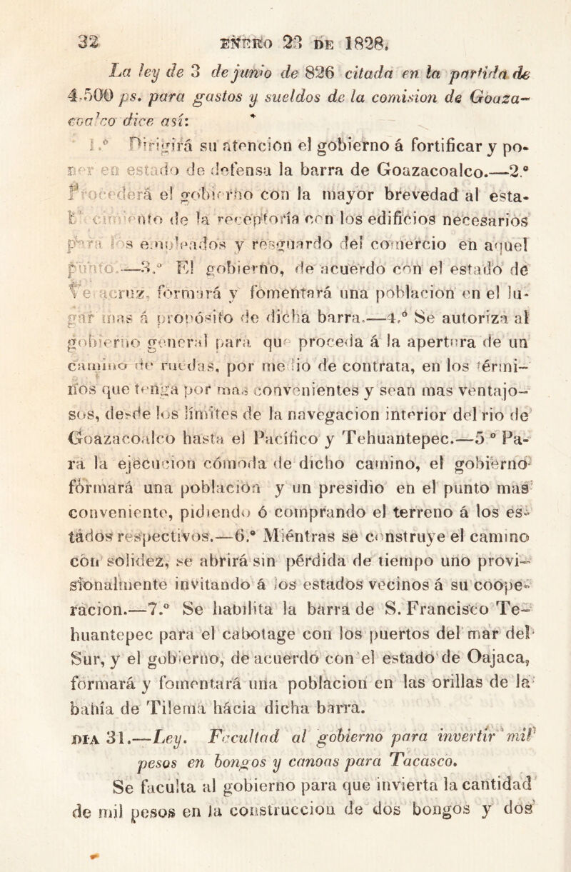 La ley de 3 de junw de 826 citada en la pnrHda de 4-500 ps* para gastos y sueldos de la comisioii de Goaza-- coa!co dice así: I nirii^nrá su atención el gobierno á fortificar y po- r eo estad ) de ílofensa la barra de Goazacoalco.—2.® ?5’ocederá el gotiK rno con la mayor brevedad al esta- Ifd cirnd'oto de la »’eí:eptofía con los edificios necesarios' |Ó8 e'oídeados y resg^uardo del comercio en aquel pmito/—3.^ Fd gobierno, de acuerdo con el estadb de Te acruz, f<:»rnrjrá y fomentará una población en el lu- gar loas A uronó«ito de dicha barra.—4,® 8e autoriza al gobieriíO general imra quf^ procedía á la apertura de un camiiio de ruedas, por me Uo de contraía, en los térmi- nos que tenga por mas convenientes y sean mas ventajo- sos, de^de los límites de la navegación interior del rio fie Goazacoalco hasta el Pacífico y Tehuantepec.—5 ® Pa- rá la ejecución cómoda de dicho camino, el gobierno formará una población y un presidio en el punto mas’ conveniente, pidiendo ó comprando el terreno á los és¿ tádost respectivos.—6.® Mientras se construye el camino cotí solidez, se abrirá sin pérdida de tiempo uno provi^ sionalrnente invitando á los estados vecinos á su coope- ración.—7.® 8e iiabilita la bárra de 8. Francisco Te- huantepec para el cabotage con los puertos del mar de!* Sur, y el gobierno, de acuerdo con el estado de Oajaca, formará y fomentará una población en las orillas de la^ bahía de Tilema hacia dicha bacra. DIA 31.—Ley, Facultad al gobierno para invertir ^ miP pesos en bongos y canoas para Tacasco, Se faculta al gobierno para que invierta la cantidad' mi) pesos en ia conslrucciou de dos bongos y dos'