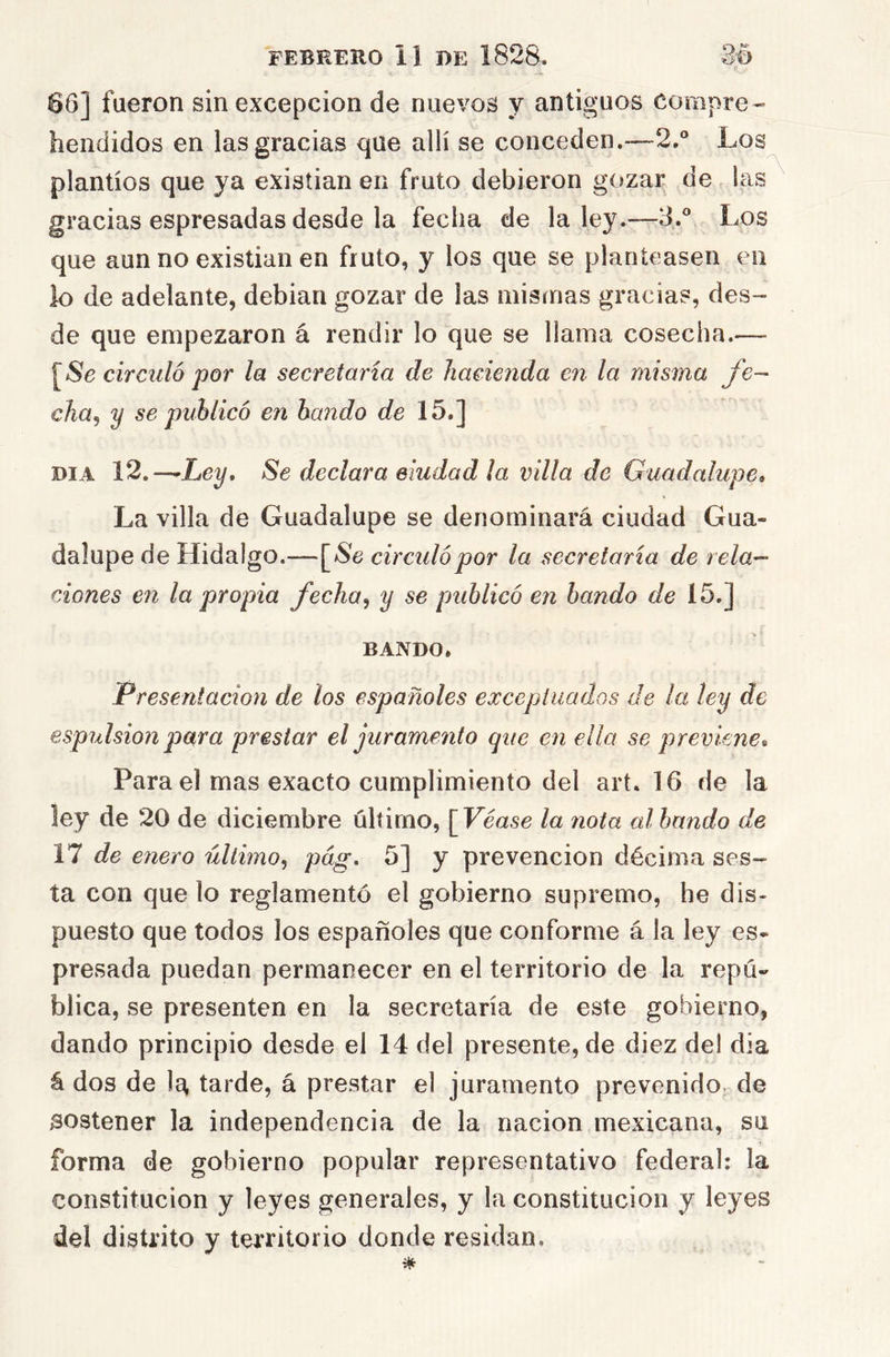 66] fueron sin excepción de nuevos y antiguos compre- hendidos en las gracias que allí se conceden.—2.“ Los plantíos que ya existían en fruto debieron gozar de las gracias espresadas desde la fecha de la ley.—3.® Los que aun no existían en fruto, y los que se planteasen en lo de adelante, debían gozar de las mismas gracias, des- de que empezaron á rendir lo que se llama cosecha.— [/Se circuló por la secretaría de ]iaeie7ida en la misma fo- cha^ y se publicó en bando de 15.] DIA 12.—Ley. Se declara eiudad la villa de Guadalupe» La villa de Guadalupe se denominará ciudad Gua- dalupe de Hidalgo.—[*Se circidópor la secretaría de reía- rÁones e7i la propia fecha^ y se publicó en bando de 15.] BANDO. Presentaciofi de los españoles excepiuados de la ley de esp7ilsio7i para prestar el juramerito que en ella se previene» Para el mas exacto cumplimiento del art. 16 de la ley de 20 de diciembre último, [Véase la nota al bando de Yl de enero último^ pág. 5] y prevención décima ses- ta con que lo reglamentó el gobierno supremo, he dis- puesto que todos los españoles que conforme á la ley es- presada puedan permanecer en el territorio de la repú- blica, se presenten en la secretaría de este gobierno, dando principio desde el 14 del presente, de diez del día á dos de tarde, á prestar el juramento prevenido, de sostener la independencia de la nación mexicana, su forma de gobierno popular representativo federal: la constitución y leyes generales, y la constitución y leyes del distrito y territorio donde residan.