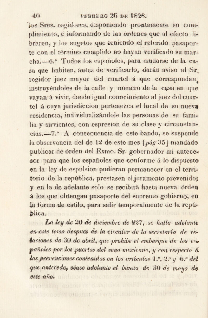 los Sres, r<3gídor€s, disponiendo prontamente su cum* piiioiento, é iafoí-íiifindo de Jas órdenes que al efecto li- braren, y los sugetos que leniendo el referido pasapor- te con el término cumplido no hayan yeriíicado su mar- cha.—6.® Todos ios españoles, para mudarse de la ca« sa que habiten, antes de verificarlo, darán aviso al Sr, regidor juez mayor del cuartel á que correspondan^ instruyéndoles de la calle y número de la casa en que vayan á vivir, dando igual conocimiento al juez del cuar- tel á cuya jurisdicción pertenezca el local de su nueva residencia, individualizándole las personas de su fami- lia y sirvientes, con espresion de su clase y circunstan- cias,—7.* A consecuencia de este bando, se suspende Ja observancia del de 12 de este mes [^pág 35] mandado publicar de orden del Exmo. Sr. gobernador mi antece- sor para que los españoles que conforme á lo dispuesto en la ley de espulsion pudieran permanecer en el terri- torio de la república, prestasen el juramento prevenidoi y en lo de adelante solo se recibirá hasta nueva órden á los que obtengan pasaporte del supremo gobierno, en la forma de estilo, para salir temporalmente de la repu® blica. La /ey de 20 de dwiembre de 827, se halla adelante en este tomo después de la cireular de la secretaria de re* ^acícmes de 30 de abril^ que prohíbe el embarque de los €s« pañoles por los puertos del seno mexicano^ y cotí respecto d lasprevemmnesconfemdas en los artículos l.% 2/^ dél que antecede^ vmse udeimiíe el bando de 30 de mayo de este año*